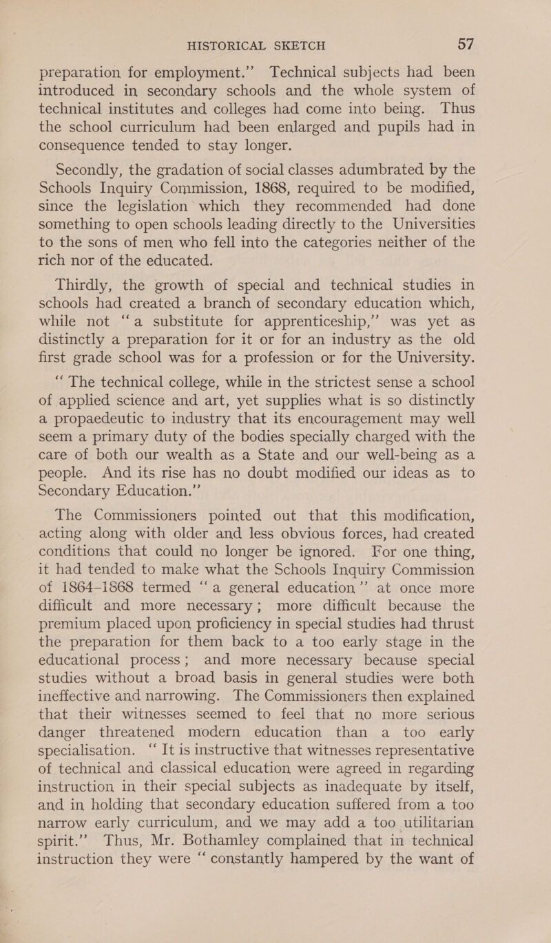 preparation for employment.” Technical subjects had been introduced in secondary schools and the whole system of technical institutes and colleges had come into being. Thus the school curriculum had been enlarged and pupils had in consequence tended to stay longer. Secondly, the gradation of social classes adumbrated by the Schools Inquiry Commission, 1868, required to be modified, since the legislation which they recommended had done something to open schools leading directly to the Universities to the sons of men who fell into the categories neither of the rich nor of the educated. Thirdly, the growth of special and technical studies in schools had created a branch of secondary education which, while not “a substitute for apprenticeship,’ was yet as distinctly a preparation for it or for an industry as the old first grade school was for a profession or for the University. “ The technical college, while in the strictest sense a school of applied science and art, yet supplies what is so distinctly a propaedeutic to industry that its encouragement may well seem a primary duty of the bodies specially charged with the care of both our wealth as a State and our well-being as a people. And its rise has no doubt modified our ideas as to Secondary Education.” The Commissioners pointed out that this modification, acting along with older and less obvious forces, had created conditions that could no longer be ignored. For one thing, it had tended to make what the Schools Inquiry Commission of 1864-1868 termed “‘a general education’’ at once more difficult and more necessary; more difficult because the premium placed upon proficiency in special studies had thrust the preparation for them back to a too early stage in the educational process; and more necessary because special studies without a broad basis in general studies were both ineffective and narrowing. The Commissioners then explained that. their witnesses seemed to feel that no more serious danger threatened modern education than a too early specialisation. “‘ It is instructive that witnesses representative of technical and classical education were agreed in regarding instruction in their special subjects as inadequate by itself, and in holding that secondary education suffered from a too narrow early curriculum, and we may add a too utilitarian spirit.” Thus, Mr. Bothamley complained that in technical instruction they were “ constantly hampered by the want of