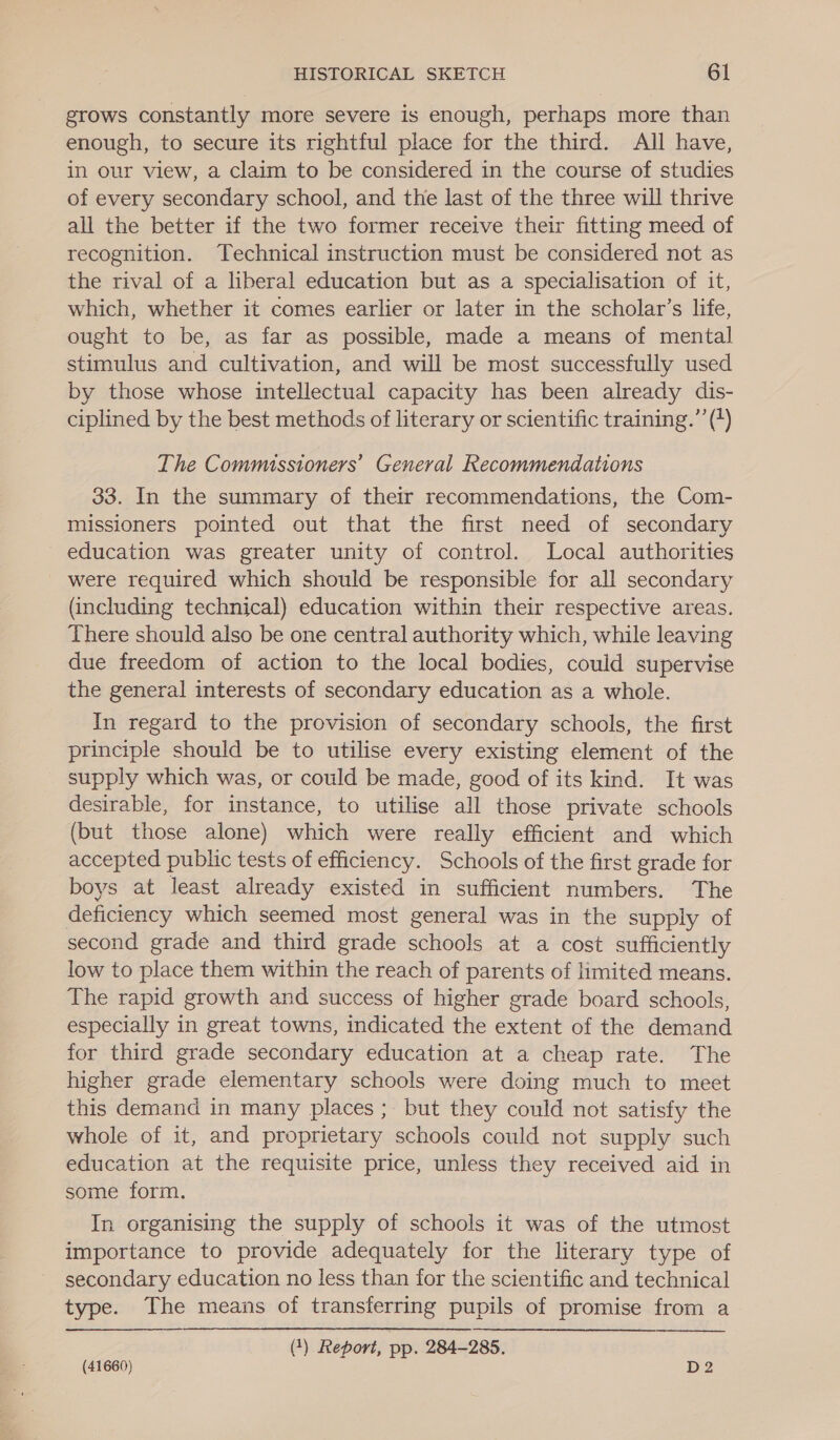 grows constantly more severe is enough, perhaps more than enough, to secure its rightful place for the third. All have, in our view, a claim to be considered in the course of studies of every secondary school, and the last of the three will thrive all the better if the two former receive their fitting meed of recognition. Technical instruction must be considered not as the rival of a liberal education but as a specialisation of it, which, whether it comes earlier or later in the scholar’s life, ought to be, as far as possible, made a means of mental stimulus and cultivation, and will be most successfully used by those whose intellectual capacity has been already dis- ciplined by the best methods of literary or scientific training.’ (+) The Commissioners’ General Recommendations 33. In the summary of their recommendations, the Com- missioners pointed out that the first need of secondary education was greater unity of control. Local authorities were required which should be responsible for all secondary (including technical) education within their respective areas. There should also be one central authority which, while leaving due freedom of action to the local bodies, could supervise the general interests of secondary education as a whole. In regard to the provision of secondary schools, the first principle should be to utilise every existing element of the supply which was, or could be made, good of its kind. It was desirable, for instance, to utilise all those private schools (but those alone) which were really efficient and which accepted public tests of efficiency. Schools of the first grade for boys at least already existed in sufficient numbers. The deficiency which seemed most general was in the supply of second grade and third grade schools at a cost sufficiently low to place them within the reach of parents of limited means. The rapid growth and success of higher grade board schools, especially in great towns, indicated the extent of the demand for third grade secondary education at a cheap rate. The higher grade elementary schools were doing much to meet this demand in many places ; but they could not satisfy the whole of it, and proprietary schools could not supply such education at the requisite price, unless they received aid in some form. In organising the supply of schools it was of the utmost importance to provide adequately for the literary type of secondary education no less than for the scientific and technical type. The means of transferring pupils of promise from a () Report, pp. 284-285. (41660) D2