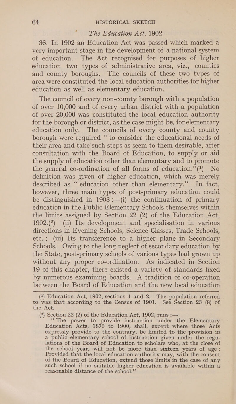 “ -‘The Education Act, 1902 36. In 1902 an Education Act was passed which marked a very important stage in the development of a national system of education. The Act recognised for purposes of higher education two types of administrative area, viz., counties and county boroughs. The councils of these two types of area were constituted the local education authorities for higher education as well as elementary education. The council of every non-county borough with a population of over 10,000 and of every urban district with a population of over 20,000 was constituted the local education authority for the borough or district, as the case might be, for elementary education only. The councils of every county and county borough were required “‘ to consider the educational needs of their area and take such steps as seem to them desirable, after consultation with the Board of Education, to supply or aid the supply of education other than elementary and to promote the general co-ordination of all forms of education.’’(4) No definition was given of higher education, which was merely described as “education other than elementary.’ In fact, however, three main types of post-primary education could be distinguished in 1903 :—(i) the continuation of primary education in the Public Elementary Schools themselves within the limits assigned by Section 22 (2) of the Education Act, 1902.(?) (ii) Its development and specialisation in various directions in Evening Schools, Science Classes, Trade Schools, etc.; (ili) Its transference to a higher plane in Secondary Schools. Owing to the long neglect of secondary education by the State, post-primary schools of various types had grown up without any proper co-ordination. As indicated in Section 19 of this chapter, there existed a variety of standards fixed by numerous examining boards. A tradition of co-operation between the Board of Education and the new local education (1) Education Act, 1902, sections 1 and 2. The population referred . to was that according to the Census of 1901. See Section 23 (8) of THERACT (?) Section 22 (2) of the Education Act, 1902, runs :— “The power to provide instruction under the Elementary Education Acts, 1870 to 1900, shall, except where those Acts expressly provide to the contrary, be limited to the provision in a public elementary school of instruction given under the regu- lations of the Board of Education to scholars who, at the close of the school year, will not be more than sixteen years of age: Provided that the local education authority may, with the consent of the Board of Education, extend those limits in the case of any such school if no suitable higher education is available within a reasonable distance of the school.”’