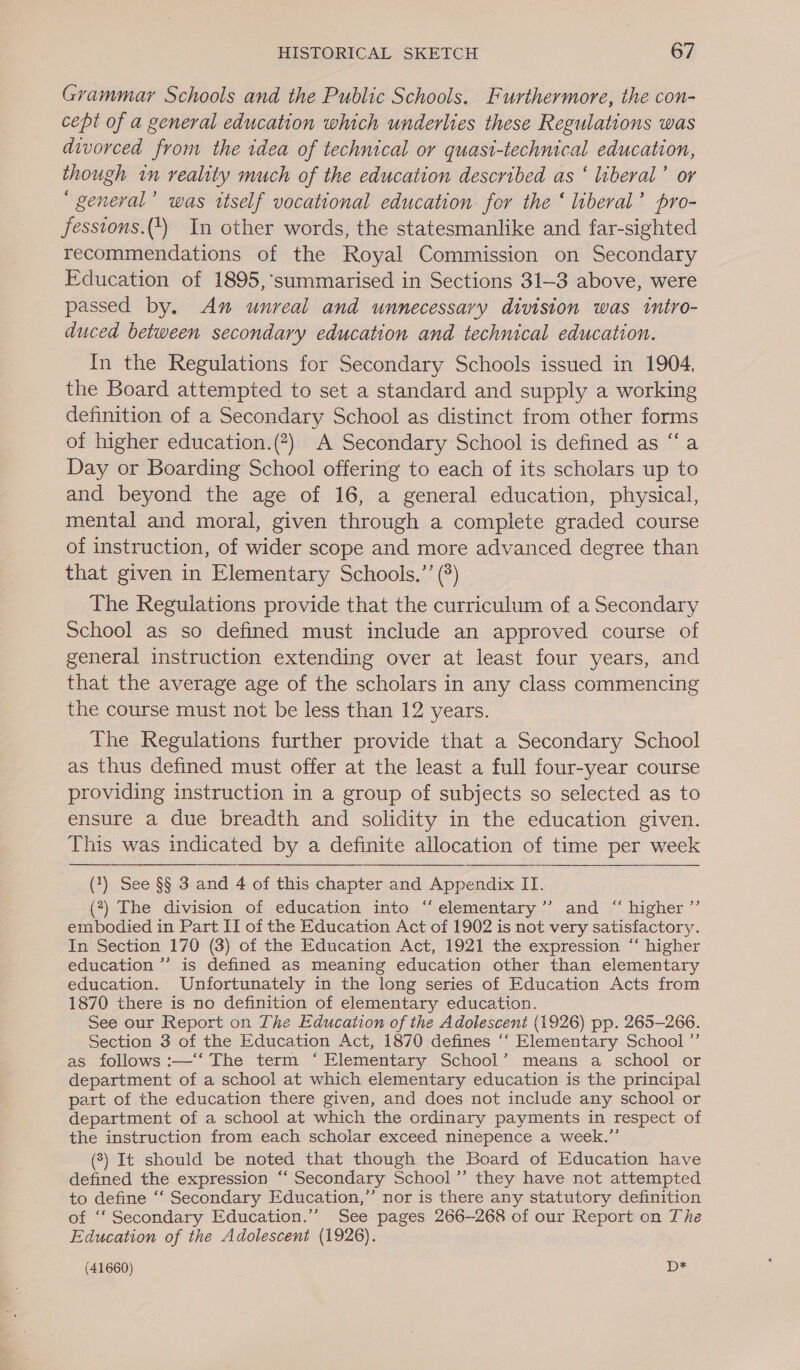 Grammar Schools and the Public Schools. Furthermore, the con- cept of a general education which underlies these Regulations was divorced from the idea of technical or quasi-technical education, though in veality much of the education described as ‘ liberal’ or ‘ general’ was itself vocational education for the ‘ liberal’ pro- fesstons.(4) In other words, the statesmanlike and far-sighted recommendations of the Royal Commission on Secondary Education of 1895,’summarised in Sections 31-3 above, were passed by. An unreal and unnecessary division was tntro- duced between secondary education and technical education. In the Regulations for Secondary Schools issued in 1904, the Board attempted to set a standard and supply a working definition of a Secondary School as distinct from other forms of higher education.(?) A Secondary School is defined as “a Day or Boarding School offering to each of its scholars up to and beyond the age of 16, a general education, physical, mental and moral, given through a complete graded course of instruction, of wider scope and more advanced degree than that given in Elementary Schools.”’ (°) The Reguiations provide that the curriculum of a Secondary School as so defined must include an approved course of general instruction extending over at least four years, and that the average age of the scholars in any class commencing the course must not be less than 12 years. The Regulations further provide that a Secondary School as thus defined must offer at the least a full four-year course providing instruction in a group of subjects so selected as to ensure a due breadth and solidity in the education given. This was indicated by a definite allocation of time per week (1) See §§ 3 and 4 of this chapter and Appendix IT. (7) The division of education into ‘elementary ’”’ and “ higher ”’ ermbodied in Part IT of the Education Act of 1902 is not very satisfactory. In Section 170 (3) of the Education Act, 1921 the expression “‘ higher education ”’ is defined as meaning education other than elementary education. Unfortunately in the long series of Education Acts from 1870 there is no definition of elementary education. See our Report on The Education of the Adolescent (1926) pp. 265-266. Section 3 of the Education Act, 1870 defines ‘‘ Elementary School ”’ as follows :—‘‘ The term ‘Elementary School’ means a school or department of a school at which elementary education is the principal part of the education there given, and does not include any school or department of a school at which the ordinary payments in respect of the instruction from each scholar exceed ninepence a week.”’ (3) It should be noted that though the Board of Education have defined the expression ‘“‘ Secondary School ’”’ they have not attempted to define ‘‘ Secondary Education,” nor is there any statutory definition of ‘“‘ Secondary Education.” See pages 266-268 of our Report on The Education of the Adolescent (1926).