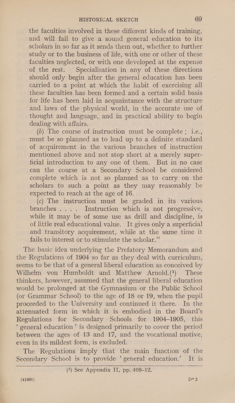 the faculties involved in these different kinds of training, and will fail to give a sound general education to its scholars in so far as it sends them out, whether to further study or to the business of life, with one or other of these faculties neglected, or with one developed at the expense of the rest. Specialisation in any of these directions should only begin after the general education has been carried to a point at which the habit of exercising all these faculties has been formed and a certain solid basis for life has been laid in acquaintance with the structure and laws of the physical world, in the accurate use of thought and language, and in practical ability to begin dealing with affairs. (0) The course of instruction must be complete; Le., must be so planned as to lead up to a definite standard of acquirement in the various branches of instruction mentioned above and not stop short at a merely super- ficial introduction to any one of them. But in no case can the course at a Secondary School be considered complete which is not so planned as to carry on the scholars to such a point as they may reasonably be expected to reach at the age of 16. (c) The instruction must be graded in its various branches .... Instruction which is not progressive, while it may be of some use as drill and discipline, is of little real educational value. It gives only a superficial and transitory acquirement, while at the same time it fails to interest or to stimulate the scholar.”’ The basic idea underlying the Prefatory Memorandum and the Regulations of 1904 so far as they deal with curriculum, seems to be that of a general liberal education as conceived by Wilhelm von Humboldt and Matthew Arnoid.(1) These thinkers, however, assumed that the general liberal education would be prolonged at the Gymnasium or the Public School (or Grammar School) to the age of 18 or 19, when the pupil proceeded to the University and continued it there. In the attenuated form in which it is embodied in the Board’s Regulations for Secondary Schools for 1904-1905, this ‘general education ’ is designed primarily to cover the period between the ages of 13 and 17, and the vocational motive, even in its mildest form, is excluded. The Regulations imply that the main function of the Secondary School is to provide ‘ general education.’ It is  (7) See Appendix II, pp. 409-12.