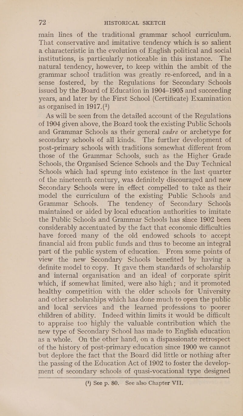 main lines of the traditional grammar school curriculum. That conservative and imitative tendency which is so salient a characteristic in the evolution of English political and social institutions, is particularly noticeable in this instance. The natural tendency, however, to keep within the ambit of the grammar school tradition was greatly re-enforced, and in a sense fostered, by the Regulations for Secondary Schools issued by the Board of Education in 1904-1905 and succeeding years, and later by the First School (Certificate) Examination as organised in 1917.(?) As will be seen from the detailed account of the Regulations of 1904 given above, the Board took the existing Public Schools and Grammar Schools as their general cadre or archetype for secondary schools of all kinds. The further development of post-primary schools with traditions somewhat different from those of the Grammar Schools, such as the Higher Grade Schools, the Organised Science Schools and the Day Technical Schools which had sprung into existence in the last quarter of the nineteenth century, was definitely discouraged and new Secondary Schools were in effect compelled to take as their model the curriculum of the existing Public Schools and Grammar Schools. The tendency of Secondary Schools maintained or aided by local education authorities to imitate the Public Schools and Grammar Schools has since 1902 been considerably accentuated by the fact that economic difficulties have forced many of the old endowed schools to accept financial aid from public funds and thus to become an integral part of the public system of education. From some points of view the new Secondary Schools benefited by having a definite model to copy. It gave them standards of scholarship and internal organisation and an ideal of corporate spirit which, if somewhat limited, were also high; and it promoted healthy competition with the older schools for University and other scholarships which has done much to open the public and local services and the learned professions to poorer - children of ability. Indeed within limits it would be difficult to appraise too highly the valuable contribution which the new type of Secondary School has made to English education as a whole. On the other hand, on a dispassionate retrospect of the history of post-primary education since 1900 we cannot but deplore the fact that the Board did little or nothing after the passing of the Education Act of 1902 to foster the develop- ment of secondary schools of quasi-vocational type designed (2) See p. 80. See also Chapter VII.