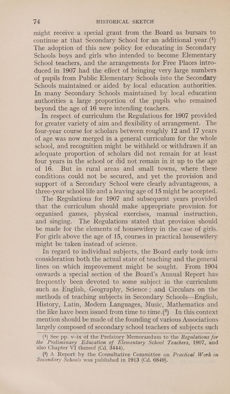 might receive a special grant from the Board as bursars, to continue at that Secondary School for an additional year.(*) The adoption of this new policy for educating in Secondary Schools boys and girls who intended to become Elementary School teachers, and the arrangements for Free Places intro- duced in 1907 had the effect of bringing very large numbers of pupils from Public Elementary Schools into the Secondary Schools maintained or aided by local education authorities. In many Secondary Schools maintained by local education authorities a large proportion of the pupils who remained beyond the age of 16 were intending teachers. In respect of curriculum the Regulations for 1907 provided for greater variety of aim and flexibility of arrangement. The four-year course for scholars between roughly 12 and 17 years of age was now merged in a general curriculum for the whole school, and recognition might be withheld or withdrawn if an adequate proportion of scholars did not remain for at least four years in the school or did not remain in it up to the age of 16. But in rural areas and small towns, where these conditions could not be secured, and yet the provision and support of a Secondary School were clearly advantageous, a three-year school life and a leaving age of 15 might be accepted. The Regulations for 1907 and subsequent years provided that the curriculum should make appropriate provision for organised games, physical exercises, manual instruction, and singing. The Regulations stated that provision should be made for the elements of housewifery in the case of girls. For girls above the age of 15, courses in practical housewifer y might be taken instead of science. In regard to individual subjects, the Board early took into consideration both the actual state of teaching and the general lines on which improvement might be sought. From 1904 onwards a special section of the Board’s Annual Report has frequently been devoted to some subject in the curriculum such as English, Geography, Science ; and Circulars on the | methods of teaching subjects in Secondary Schools—English, History, Latin, Modern Languages, Music, Mathematics and the like have been issued from time to time.(#) In this context mention should be made of the founding of various Associations largely composed of secondary school teachers of subjects such ~ (2) See pp. v-ix of the Prefatory Memorandum to the Regulations for the Preliminary Education of Elementary School Teachers, 1907, and also Chapter VI thereof (Cd. 3444). (7) A Report by the Consultative Committee on Practical Work in Secondary Schools was published in 1913 (Cd. 6849).