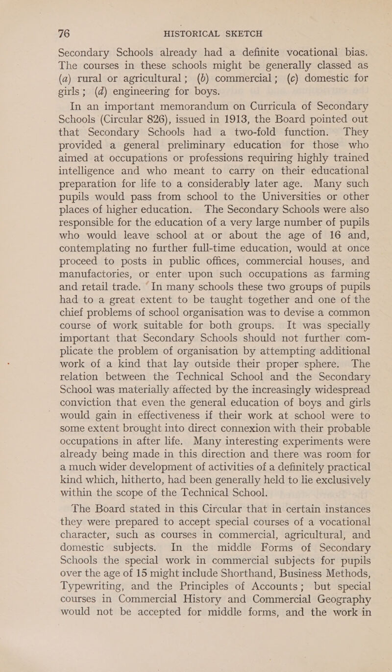 Secondary Schools already had a definite vocational bias. The courses in these schools might be generally classed as (a) rural or agricultural; (b) commercial; (c) domestic for girls; (d) engineering for boys. In an important memorandum on Curricula of Secondary Schools (Circular 826), issued in 1913, the Board pointed out that Secondary Schools had a two-fold function. They provided a general preliminary education for those who aimed at occupations or professions requiring highly trained intelligence and who meant to carry on their educational preparation for life to a considerably later age. Many such pupils would pass from school to the Universities or other places of higher education. The Secondary Schools were also responsible for the education of a very large number of pupils who would leave school at or about the age of 16 and, contemplating no further full-time education, would at once proceed to posts in public offices, commercial houses, and manufactories, or enter upon such occupations as farming and retail trade. In many schools these two groups of pupils had to a great extent to be taught together and one of the chief problems of school organisation was to devise a common course of work suitable for both groups. It was specially important that Secondary Schools should not further com- plicate the problem of organisation by attempting additional work of a kind that lay outside their proper sphere. The relation between the Technical School and the Secondary School was materially affected by the increasingly widespread conviction that even the general education of boys and girls would gain in effectiveness if their work at school were to some extent brought into direct connexion with their probable occupations in after life. Many interesting experiments were already being made in this direction and there was room for a much wider development of activities of a definitely practical kind which, hitherto, had been generally held to lie exclusively within the scope of the Technical School. The Board stated in this Circular that in certain instances they were prepared to accept special courses of a vocational character, such as courses in commercial, agricultural, and domestic subjects. In the middle Forms of Secondary Schools the special work in commercial subjects for pupils over the age of 15 might include Shorthand, Business Methods, Typewriting, and the Principles of Accounts; but special courses in Commercial History and Commercial Geography would not be accepted for middle forms, and the work in