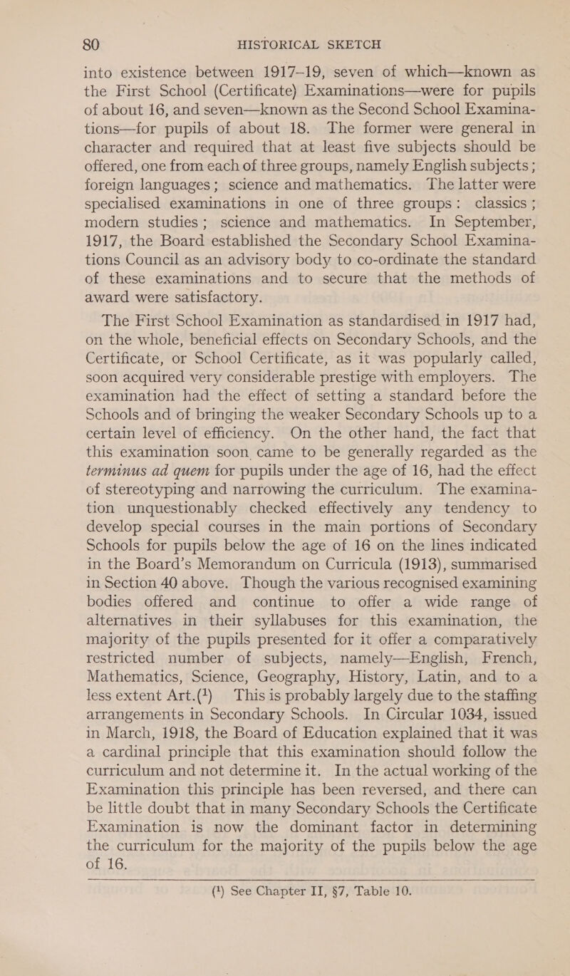 into existence between 1917-19, seven of which—known as the First School (Certificate) Examinations—were for pupils of about 16, and seven—known as the Second School Examina-~ tions—for pupils of about 18. The former were general in character and required that at least five subjects should be offered, one from each of three groups, namely English subjects ; foreign languages; science and mathematics. The latter were specialised examinations in one of three groups: classics ; modern studies; science and mathematics. In September, 1917, the Board established the Secondary School Examina- tions Council as an advisory body to co-ordinate the standard of these examinations and to secure that the methods of award were satisfactory. The First School Examination as standardised in 1917 had, on the whole, beneficial effects on Secondary Schools, and the Certificate, or School Certificate, as it was popularly called, soon acquired very considerable prestige with employers. The examination had the effect of setting a standard before the Schools and of bringing the weaker Secondary Schools up to a certain level of efficiency. On the other hand, the fact that this examination soon came to be generally regarded as the terminus ad quem for pupils under the age of 16, had the effect of stereotyping and narrowing the curriculum. The examina- tion unquestionably checked effectively any tendency to develop special courses in the main portions of Secondary Schools for pupils below the age of 16 on the lines indicated in the Board’s Memorandum on Curricula (1913), summarised in Section 40 above. Though the various recognised examining bodies offered and continue to offer a wide range of alternatives in their syllabuses for this examination, the majority of the pupils presented for it offer a comparatively restricted number of subjects, namely—English, French, Mathematics, Science, Geography, History, Latin, and to a less extent Art.(+) This is probably largely due to the staffing arrangements in Secondary Schools. In Circular 1034, issued in March, 1918, the Board of Education explained that it was a cardinal principle that this examination should follow the curriculum and not determine it. In the actual working of the Examination this principle has been reversed, and there can be little doubt that in many Secondary Schools the Certificate Examination is now the dominant factor in determining the curriculum for the majority of the pupils below the age of 16.