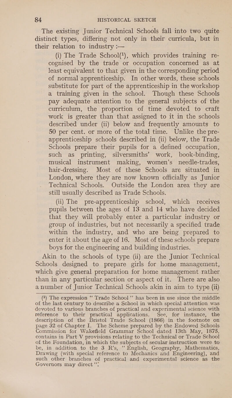 The existing Junior Technical Schools fall into two quite: distinct types, differing not only in their curricula, but in their relation to industry :— (i) The Trade School('), which provides training re- cognised by the trade or occupation concerned as at least equivalent to that given in the corresponding period of normal apprenticeship. In other words, these schools substitute for part of the apprenticeship in the workshop a training given in the school. Though these Schools pay adequate attention to the general subjects of the curriculum, the proportion of time devoted to craft work is greater than that assigned to it in the schools described under (ii) below and frequently amounts to 50 per cent. or more of the total time. Unlike the pre- apprenticeship schools described in (ii) below, the Trade Schools prepare their pupils for a defined occupation, such as printing, silversmiths’ work, book-binding, musical instrument making, women’s needle-trades, hair-dressing. Most of these Schools are situated in London, where they are now known officially as Junior Technical Schools. Outside the London area they are still usually described as Trade Schools. : (ii) The pre-apprenticeship school, which receives pupils between the ages of 13 and 14 who have decided that they will probably enter a particular industry or group of industries, but not necessarily a specified trade within the industry, and who are being prepared to enter it about the age of 16. Most of these schools prepare boys for the engineering and building industries. Akin to the schools of type (ii) are the Junior Technical Schools designed to prepare girls for home management, which give general preparation for home management rather than in any particular section or aspect of it. There are also a number of Junior Technical Schools akin in aim to type (ii) (1) The expression ‘“‘ Trade School ’’ has been in use since the middle of the last century to describe a School in which special attention was devoted to various branches of practical and experimental science with reference to their practical applications. See, for instance, the description of the Bristol Trade School (1866) in the footnote on page 32 of Chapter I. The Scheme prepared by the Endowed Schools Commission for Wakefield Grammar School dated 13th May, 1875, contains in Part V provisions relating to the Technical or Trade School of the Foundation, in which the subjects of secular instruction were to be, in addition to the 3 R’s, ‘‘ English, Geography, Mathematics, Drawing (with special reference to Mechanics and Engineering), and such other branches of practical and experimental science as the Governors may direct’”’: