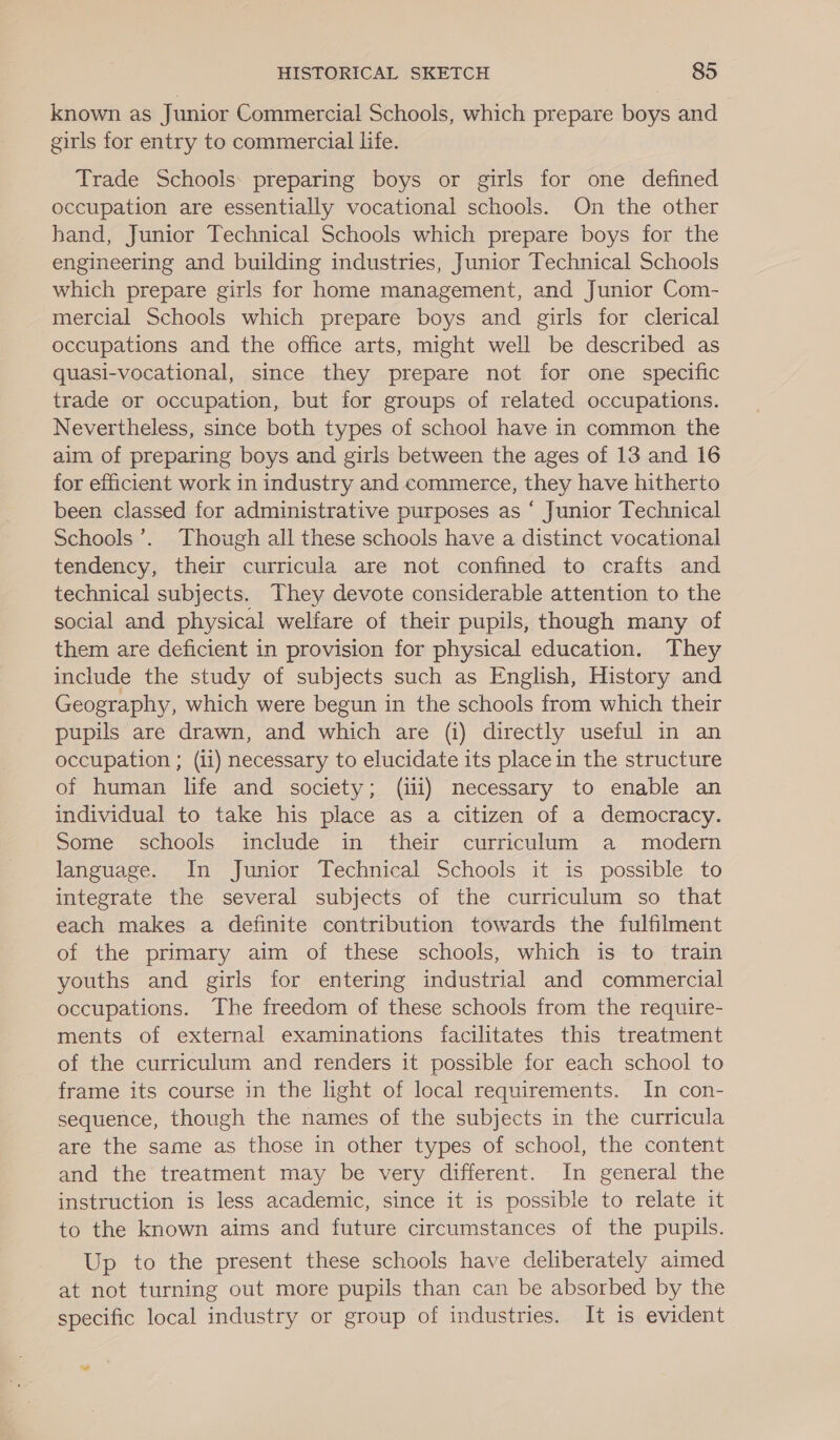 known as Junior Commercial Schools, which prepare boys and girls for entry to commercial life. Trade Schools: preparing boys or girls for one defined occupation are essentially vocational schools. On the other hand, Junior Technical Schools which prepare boys for the engineering and building industries, Junior Technical Schools which prepare girls for home management, and Junior Com- mercial Schools which prepare boys and girls for clerical occupations and the office arts, might well be described as quasi-vocational, since they prepare not for one specific trade or occupation, but for groups of related occupations. Nevertheless, since both types of school have in common the aim of preparing boys and girls between the ages of 13 and 16 for efficient work in industry and commerce, they have hitherto been classed for administrative purposes as ‘ Junior Technical Schools’. Though all these schools have a distinct vocational tendency, their curricula are not confined to crafts and technical subjects. They devote considerable attention to the social and physical welfare of their pupils, though many of them are deficient in provision for physical education. They include the study of subjects such as English, History and Geography, which were begun in the schools from which their pupils are drawn, and which are (i) directly useful in an occupation ; (11) necessary to elucidate its place in the structure of human life and society; (iii) necessary to enable an individual to take his place as a citizen of a democracy. Some schools include in their curriculum a modern language. In Junior Technical Schools it is possible to integrate the several subjects of the curriculum so that each makes a definite contribution towards the fulfilment of the primary aim of these schools, which is to train youths and girls for entering industrial and commercial occupations. The freedom of these schools from the require- ments of external examinations facilitates this treatment of the curriculum and renders it possible for each school to frame its course in the light of local requirements. In con- sequence, though the names of the subjects in the curricula are the same as those in other types of school, the content and the treatment may be very different. In general the instruction is less academic, since it is possible to relate it to the known aims and future circumstances of the pupils. Up to the present these schools have deliberately aimed at not turning out more pupils than can be absorbed by the specific local industry or group of industries. It is evident - :