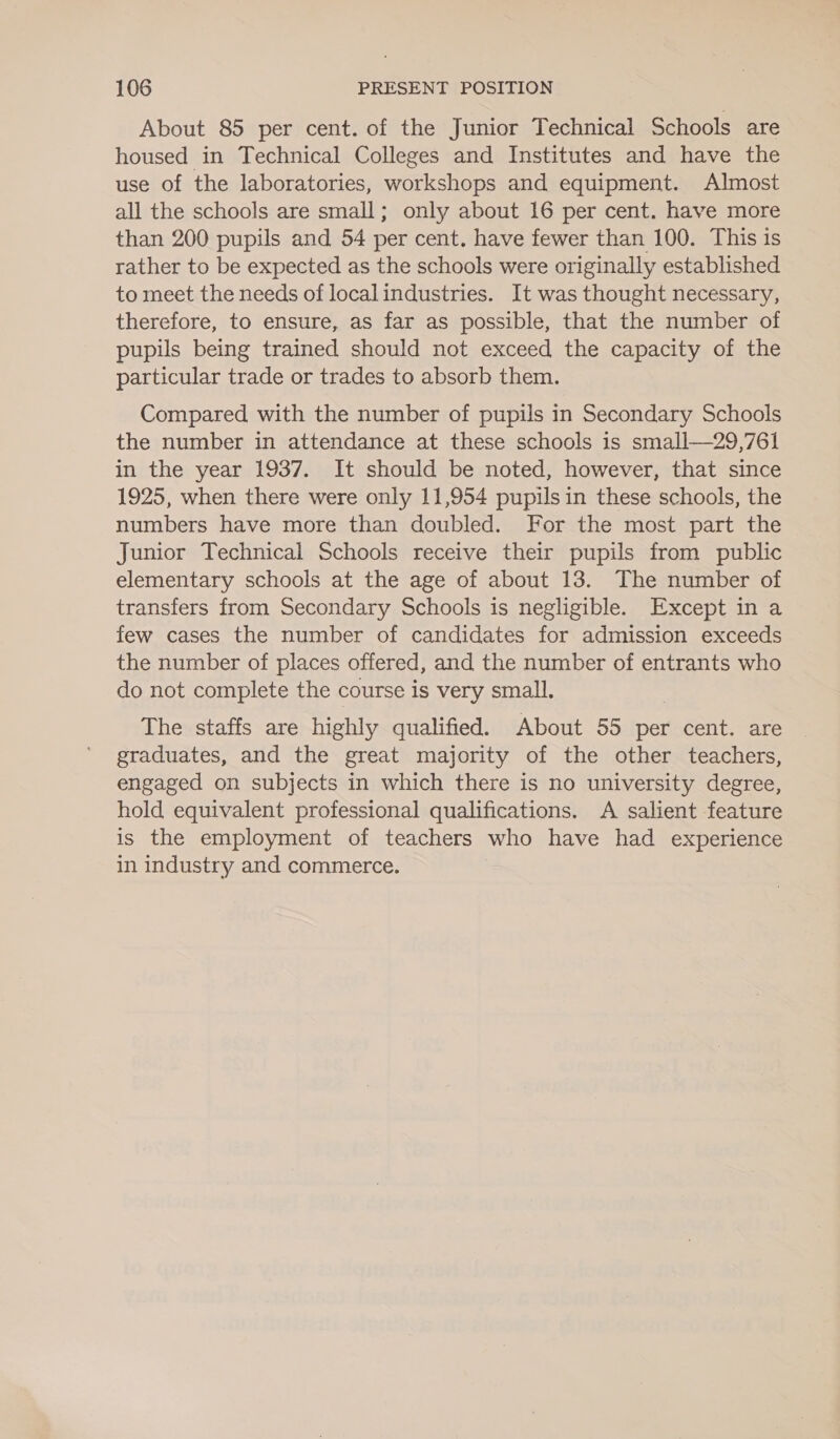 About 85 per cent. of the Junior Technical Schools are housed in Technical Colleges and Institutes and have the use of the laboratories, workshops and equipment. Almost all the schools are small; only about 16 per cent. have more than 200 pupils and 54 per cent. have fewer than 100. This is rather to be expected as the schools were originally established to meet the needs of localindustries. It was thought necessary, therefore, to ensure, as far as possible, that the number of pupils being trained should not exceed the capacity of the particular trade or trades to absorb them. Compared with the number of pupils in Secondary Schools the number in attendance at these schools is small—29,761 in the year 1937. It should be noted, however, that since 1925, when there were only 11,954 pupils in these schools, the numbers have more than doubled. For the most part the Junior Technical Schools receive their pupils from public elementary schools at the age of about 13. The number of transfers from Secondary Schools is negligible. Except in a few cases the number of candidates for admission exceeds the number of places offered, and the number of entrants who do not complete the course is very small. The staffs are highly qualified. About 55 per cent. are graduates, and the great majority of the other teachers, engaged on subjects in which there is no university degree, hold equivalent professional qualifications. A salient feature is the employment of teachers who have had experience in industry and commerce. ,