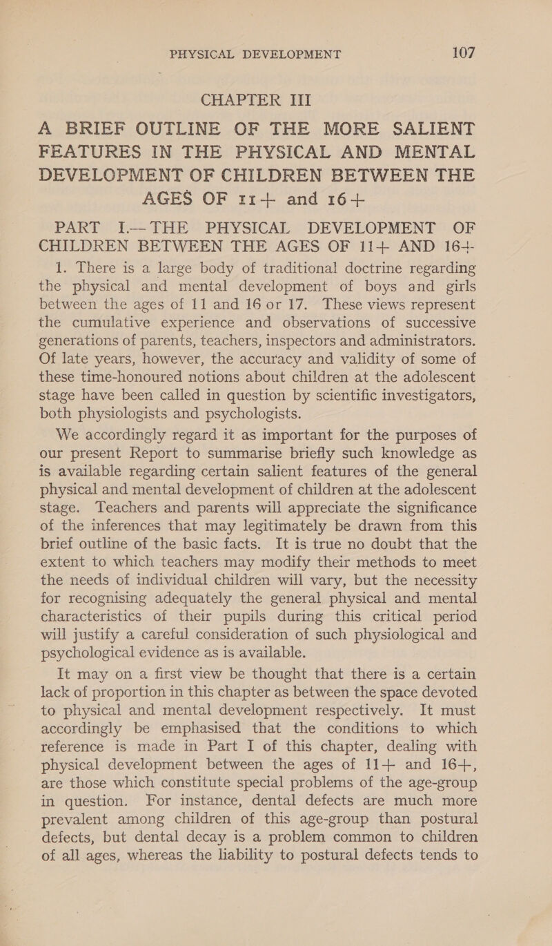 CHAPTER III A BRIEF OUTLINE OF THE MORE SALIENT FEATURES IN THE PHYSICAL AND MENTAL DEVELOPMENT OF CHILDREN BETWEEN THE AGES OF 11-++ and 16+ PART I.—THE PHYSICAL DEVELOPMENT OF CHILDREN BETWEEN THE AGES OF 11+ AND 16-- 1. There is a large body of traditional doctrine regarding the physical and mental development of boys and girls between the ages of 11 and 16 0r 17. These views represent the cumulative experience and observations of successive generations of parents, teachers, inspectors and administrators. Of late years, however, the accuracy and validity of some of these time-honoured notions about children at the adolescent stage have been called in question by scientific investigators, both physiologists and psychologists. We accordingly regard it as important for the purposes of our present Report to summarise briefly such knowledge as is available regarding certain salient features of the general physical and mental development of children at the adolescent stage. Teachers and parents will appreciate the significance of the inferences that may legitimately be drawn from this brief outline of the basic facts. It is true no doubt that the extent to which teachers may modify their methods to meet the needs of individual children will vary, but the necessity for recognising adequately the general physical and mental characteristics of their pupils during this critical period will justify a careful consideration of such pyc and psychological evidence as is available. It may on a first view be thought that there is a certain lack of proportion in this chapter as between the space devoted to physical and mental development respectively. It must accordingly be emphasised that the conditions to which reference is made in Part I of this chapter, dealing with physical development between the ages of 11+ and 16+, are those which constitute special problems of the age-group in question. For instance, dental defects are much more prevalent among children of this age-group than postural defects, but dental decay is a problem common to children of all ages, whereas the liability to postural defects tends to