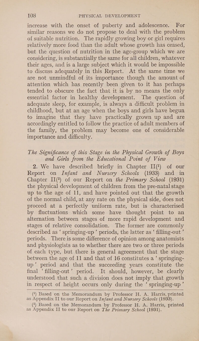 increase with the onset of puberty and adolescence. For similar reasons we do not propose to deal with the problem of suitable nutrition. The rapidly growing boy or girl requires relatively more food than the adult whose growth has ceased, but the question of nutrition in the age-group which we are considering, is substantially the same for all children, whatever their ages, and is a large subject which it would be impossible to discuss adequately in this Report. At the same time we are not unmindful of its importance though the amount of attention which has recently been given to it has perhaps tended to obscure the fact that it is by no means the only essential factor in healthy development. The question of adequate sleep, for example, is always a difficult problem in childhood, but at an age when the boys and girls have begun to imagine that they have practically grown up and are accordingly entitled to follow the practice of adult members of the family, the problem may become one of considerable importance and difficulty. The Significance of this Stage in the Physical Growth of Boys and Girls from the Educational Point of View 2. We have described briefly in Chapter II(!) of our Report on Infant and Nursery Schools (1933) and in Chapter II(?) of our Report on the Primary School (1931) the physical development of children from the pre-natal stage up to the age of 11, and have pointed out that the growth of the normal child, at any rate on the physical side, does not proceed at a perfectly uniform rate, but is characterised: by fluctuations which some have thought point to an alternation between stages of more rapid development and stages of relative consolidation. The former are commonly described as “ springing-up ’ periods, the latter as ‘ filling-out ’ periods. There is some difference of opinion among anatomists and physiologists as to whether there are two or three periods of each type, but there is general agreement that the stage between the age of 11 and that of 16 constitutes a ‘ springing- up” period and that the succeeding years constitute the final ‘ filling-out’ period. It should, however, be clearly understood that such a division does not imply that growth in respect of height occurs only during the ‘ springing-up ’  (*) Based on the Memorandum by Professor H. A. Harris, printed as Appendix IT to our Report on Infant and Nursery Schools (1933). () Based on the Memorandum by Professor H. A. Harris, printed as Appendix II to our Report on The Primary School (1931).