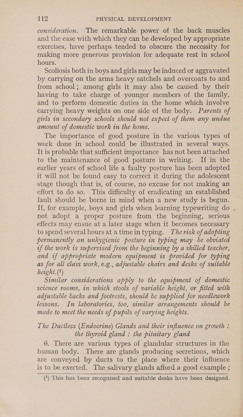 consideration. The remarkable power of the back muscles and the ease with which they can be developed by appropriate exercises, have perhaps tended to obscure the necessity for making more generous provision for adequate rest in school hours. Scoliosis both in boys and girls may be induced or aggravated by carrying on the arms heavy satchels and overcoats to and from school; among girls it may also be caused by their having to take charge of younger members of the family, and to perform domestic duties in the home which involve carrying heavy weights on one side of the body. Parents of girls im secondary schools should not expect of them any undue amount of domestic work tn the home. The importance of good posture in the various types of work done in school could be illustrated in several ways. It is probable that sufficient importance has not been attached to the maintenance of good posture in writing. If in the earlier years of school life a faulty posture has been adopted it will not be found easy to correct it during the adolescent stage though that is, of course, no excuse for not making an effort to do so. This difficulty of eradicating an established fault should be borne in mind when a new study is begun. If, for example, boys and girls when learning typewriting do . not adopt a proper posture from the beginning, serious effects may ensue at a later stage when it becomes necessary to spend several hoursat atimeintyping. The risk of adopting permanently an unhygienic posture in typing may be obviated af the work 1s supervised from the beginning by a skilled teacher, and tf appropriate modern equipment 1s provided for typing as for all class work, e.g., adjustable chatrs and desks of suitable height. (+) Similar considerations apply to the equipment of domestic science rooms, in which stools of variable height, or fitted with adjustable backs and footrests, should be supplied for needlework lessons. In laboratories, too, similar arrangements should be made to meet the needs of pupils of varying heights. Lhe Ductless (Endocrine) Glands and thewr influence on growth : the thyroid gland : the pituitary gland 6. There are various types of glandular structures in the human body. There are glands producing secretions, which are conveyed by ducts to the place where their influence is to be exerted. The salivary glands afford a good example ; (*) ‘This has been recognised and suitable desks have been designed.