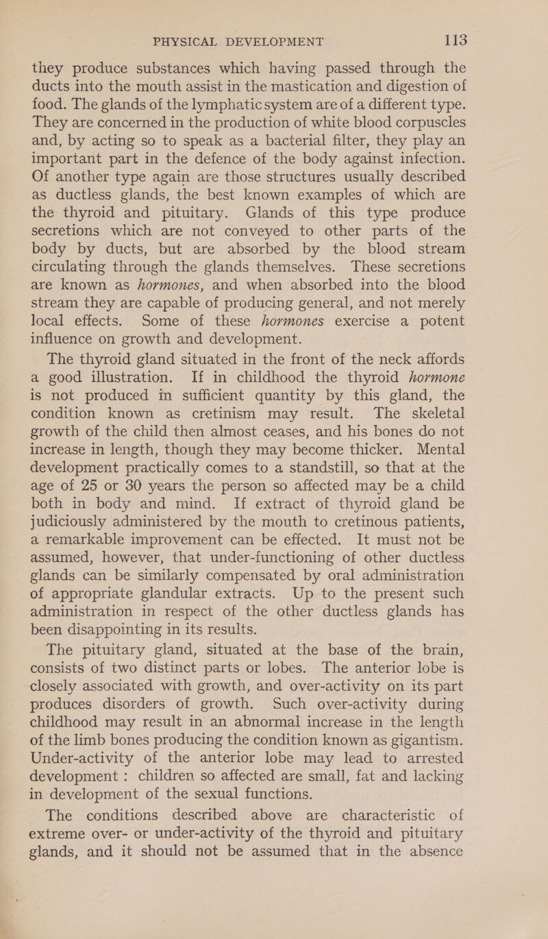 they produce substances which having passed through the ducts into the mouth assist in the mastication and digestion of food. The glands of the lymphatic system are of a different type. They are concerned in the production of white blood corpuscles and, by acting so to speak as a bacterial filter, they play an important part in the defence of the body against infection. Of another type again are those structures usually described as ductless glands, the best known examples of which are the thyroid and pituitary. Glands of this type produce secretions which are not conveyed to other parts of the body by ducts, but are absorbed by the blood stream circulating through the glands themselves. These secretions are known as hormones, and when absorbed into the blood stream they are capable of producing general, and not merely local effects. Some of these hormones exercise a potent influence on growth and development. The thyroid gland situated in the front of the neck affords a good illustration. If in childhood the thyroid hormone is not produced in sufficient quantity by this gland, the condition known as cretinism may result. The skeletal growth of the child then almost ceases, and his bones do not increase in length, though they may become thicker. Mental development practically comes to a standstill, so that at the age of 25 or 30 years the person so affected may be a child both in body and mind. If extract of thyroid gland be judiciously administered by the mouth to cretinous patients, a remarkable improvement can be effected. It must not be assumed, however, that under-functioning of other ductless glands can be similarly compensated by oral administration of appropriate glandular extracts. Up to the present such administration in respect of the other ductless glands has been disappointing in its results. The pituitary gland, situated at the base of the brain, consists of two distinct parts or lobes. The anterior lobe is closely associated with growth, and over-activity on its part produces disorders of growth. Such over-activity during childhood may result in an abnormal increase in the length of the limb bones producing the condition known as gigantism. Under-activity of the anterior lobe may lead to arrested development : children so affected are small, fat and lacking in development of the sexual functions. The conditions described above are characteristic of extreme over- or under-activity of the thyroid and pituitary glands, and it should not be assumed that in the absence