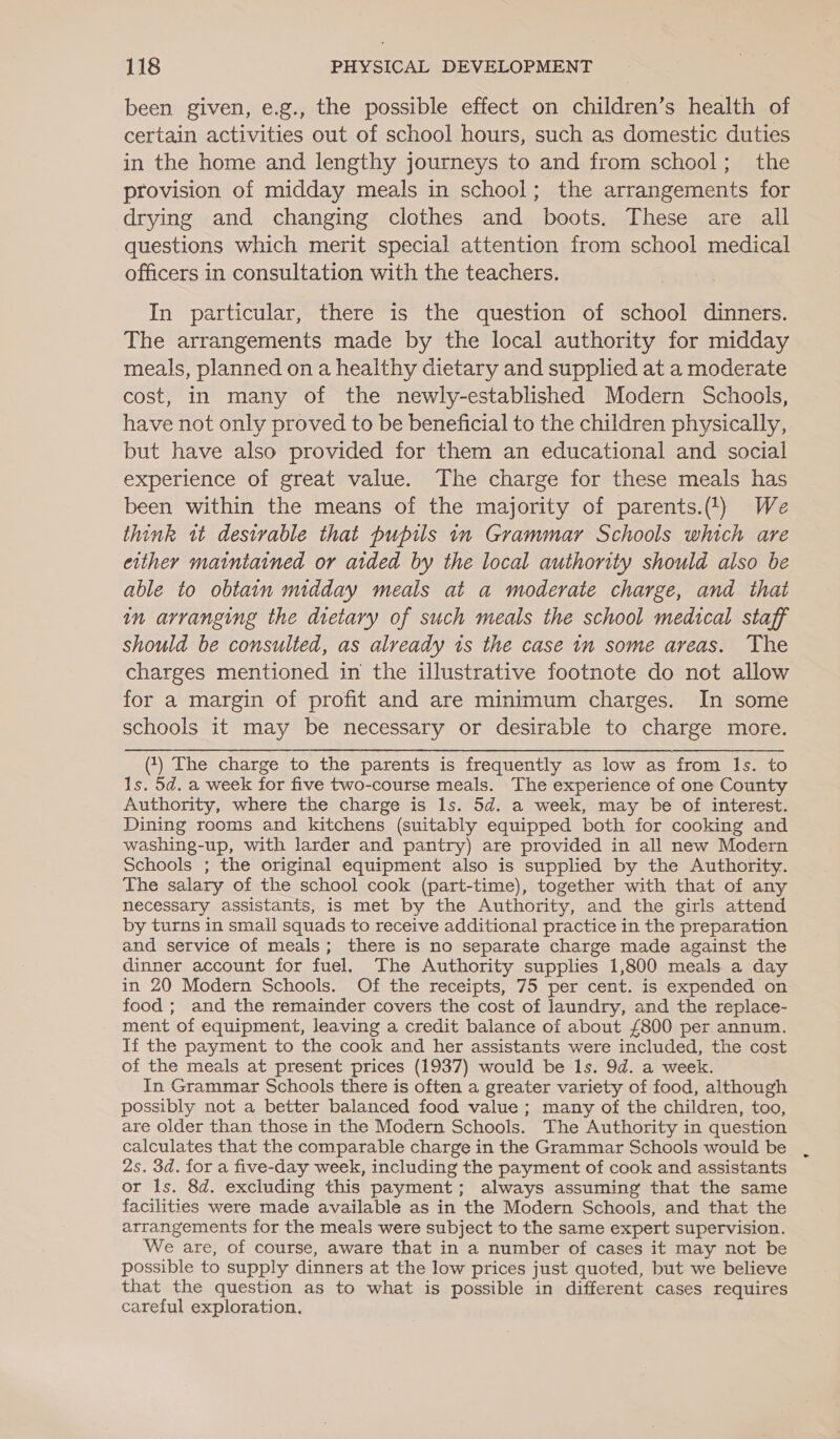 been given, e.g., the possible effect on children’s health of certain activities out of school hours, such as domestic duties in the home and lengthy journeys to and from school; the provision of midday meals in school; the arrangements for drying and changing clothes and boots. These are all questions which merit special attention from school medical officers in consultation with the teachers. : In particular, there is the question of school dinners. The arrangements made by the local authority for midday meals, planned on a healthy dietary and supplied at a moderate cost, in many of the newly-established Modern Schools, have not only proved to be beneficial to the children physically, but have also provided for them an educational and social experience of great value. The charge for these meals has been within the means of the majority of parents.) We think it desirable that pupils in Grammar Schools which are either maintained or aided by the local authority should also be able to obtain midday meals at a moderate charge, and that in arranging the dietary of such meals the school medical staff should be consulted, as already is the case in some areas. The charges mentioned in the illustrative footnote do not allow for a margin of profit and are minimum charges. In some schools it may be necessary or desirable to charge more. (1) The charge to the parents is frequently as low as from Is. to 1s. 5d. a week for five two-course meals. The experience of one County Authority, where the charge is ls. 5d. a week, may be of interest. Dining rooms and kitchens (suitably equipped both for cooking and washing-up, with larder and pantry) are provided in all new Modern Schools ; the original equipment also is supplied by the Authority. The salary of the school cook (part-time), together with that of any necessary assistants, is met by the Authority, and the girls attend by turns in small squads to receive additional practice in the preparation and service of meals; there is no separate charge made against the dinner account for fuel. The Authority supplies 1,800 meals a day in 20 Modern Schools. Of the receipts, 75 per cent. is expended on food ; and the remainder covers the cost of laundry, and the replace- ment of equipment, leaving a credit balance of about £800 per annum. If the payment to the cook and her assistants were included, the cost of the meals at present prices (1937) would be ls. 9d. a week. In Grammar Schools there is often a greater variety of food, although possibly not a better balanced food value ; many of the children, too, are older than those in the Modern Schools. The Authority in question calculates that the comparable charge in the Grammar Schools would be 2s. 3d. for a five-day week, including the payment of cook and assistants or ls. 8d. excluding this payment; always assuming that the same facilities were made available as in the Modern Schools, and that the arrangements for the meals were subject to the same expert supervision. We are, of course, aware that in a number of cases it may not be possible to supply dinners at the low prices just quoted, but we believe that the question as to what is possible in different cases requires careful exploration.