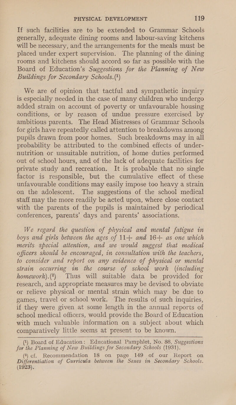 If such facilities are to be extended to Grammar Schools generally, adequate dining rooms and labour-saving kitchens will be necessary, and the arrangements for the meals must be placed under expert supervision. The planning of the dining rooms and kitchens should accord so far as possible with the Board of Education’s Suggestions for the Planning of New Buildings for Secondary Schools.(+) We are of opinion that tactful and sympathetic inquiry is especially needed in the case of many children who undergo added strain on account of poverty or unfavourable housing conditions, or by reason of undue pressure exercised by ambitious parents. The Head Mistresses of Grammar Schools for girls have repeatedly called attention to breakdowns among pupils drawn from poor homes. Such breakdowns may in all probability be attributed to the combined effects of under- nutrition or unsuitable nutrition, of home duties performed out of school hours, and of the lack of adequate facilities for private study and recreation. It is probable that no single factor is responsible, but the cumulative effect of these unfavourable conditions may easily impose too heavy a strain on the adolescent. The suggestions of the school medical staff may the more readily be acted upon, where close contact with the parents of the pupils is maintained by periodical conferences, parents’ days and parents’ associations. We regard the question of physical and mental fatigue im — boys and girls between the ages of 11+ and 16+ as one which merits special aitention, and we would suggest that medical officers should be encouraged, in consultation with the teachers, to consider and report on any evidence of physical or mental strain occurring in the course of school work (including homework).(?) Thus will suitable data be provided for research, and appropriate measures may be devised to obviate or relieve physical.or mental strain which may be due to games, travel or school work. The results of such inquiries, if they were given at.some length in the annual reports of school medical officers, would provide the Board of Education with much valuable information on a subject about which comparatively little seems at present to be known. (1) Board of Education : Educational Pamphlet, No. 86, Suggestions for the Planning of New Buildings for Secondary Schools (1931). (2) cf. Recommendation 18 on page 149 of our Report on Differentiation of Curricula between the Sexes im Secondary Schools. (1923).