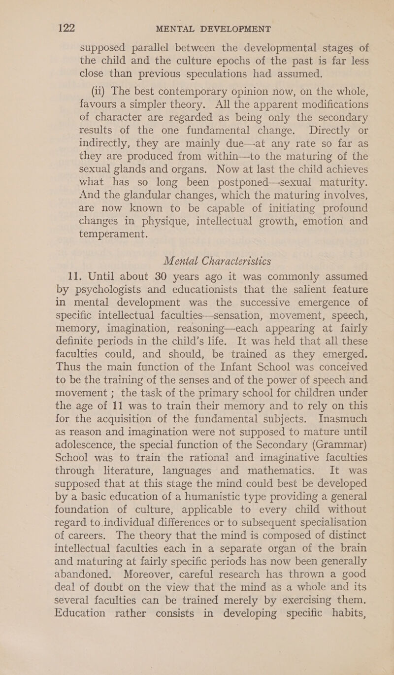 supposed parallel between the developmental stages of the child and the culture epochs of the past is far less close than previous speculations had assumed. (ii) The best contemporary opinion now, on the whole, favours a simpler theory. All the apparent modifications of character are regarded as being only the secondary results of the one fundamental change. Directly or indirectly, they are mainly due—at any rate so far as they are produced from within—to the maturing of the sexual glands and organs. Now at last the child achieves what has so long been postponed—sexual maturity. And the glandular changes, which the maturing involves, are now known to be capable of initiating profound changes in physique, intellectual growth, emotion and temperament. Mental Characteristics 11. Until about 30 years ago it was commonly assumed by psychologists and educationists that the salient feature in mental development was the successive emergence of specific intellectual faculties—sensation, movement, speech, memory, imagination, reasoning—each appearing at fairly definite periods in the child’s life. It was held that all these faculties could, and should, be trained as they emerged. Thus the main function of the Infant School was conceived to be the training of the senses and of the power of speech and movement ; the task of the primary school for children under the age of 11 was to train their memory and to rely on this for the acquisition of the fundamental subjects. Inasmuch as reason and imagination were not supposed to mature until adolescence, the special function of the Secondary (Grammar) School was to train the rational and imaginative faculties through literature, languages and mathematics. It was supposed that at this stage the mind could best be developed by a basic education of a humanistic type providing a general foundation of culture, applicable to every child without regard to.individual differences or to subsequent specialisation of careers. The theory that the mind is composed of distinct intellectual faculties each in a separate organ of the brain and maturing at fairly specific periods has now been generally abandoned. Moreover, careful research has thrown a good deal of doubt on the view that the mind as a whole and its several faculties can be trained merely by exercising them. Education rather consists in developing specific habits,