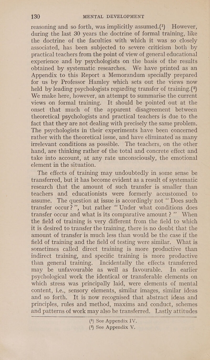 reasoning and so forth, was implicitly assumed.(1) However, during the last 30 years the doctrine of formal training, like the doctrine of the faculties with which it was so closely associated, has been subjected to severe criticism both by practical teachers from the point of view of general educational experience and by psychologists on the basis of the results obtained by systematic researches. We have printed as an Appendix to this Report a Memorandum specially prepared for us by Professor Hamley which sets out the views now held by leading psychologists regarding transfer of training.(?) We make here, however, an attempt to summarise the current views on formal training. It should be pointed out at the onset. that much of the apparent disagreement between theoretical psychologists and practical teachers is due to the fact that they are not dealing with precisely the same problem. The psychologists in their experiments have been concerned rather with the theoretical issue, and have eliminated as many irrelevant conditions as possible. The teachers, on the other hand, are thinking rather of the total and concrete effect and take into account, at any rate unconsciously, the emotional element in the situation. The effects of training may undoubtedly in some sense be transferred, but it has become evident as a result of systematic research that the amount of such transfer is smaller than teachers and educationists were formerly accustomed to assume. The question at issue is accordingly not ‘‘ Does such transfer occur?’”’, but rather “‘ Under what conditions does transfer occur and what is its comparative amount ?’’ When the field of training is very different from the field to which it is desired to transfer the training, there is no doubt that the amount of transfer is much less than would be the case if the field of training and the field of testing were similar. What is sometimes called direct training is more productive than indirect training, and specific training is more productive than general training. Incidentally the effects transferred may be unfavourable as well as favourable. In earlier psychological work the identical or transferable elements on which stress was principally laid, were elements of mental content, i.e., sensory elements, similar images, similar ideas and so forth. It is now recognised that abstract ideas and principles, rules and method, maxims and conduct, schemes and patterns of work may also be transferred. Lastly attitudes  (1) See Appendix IV.