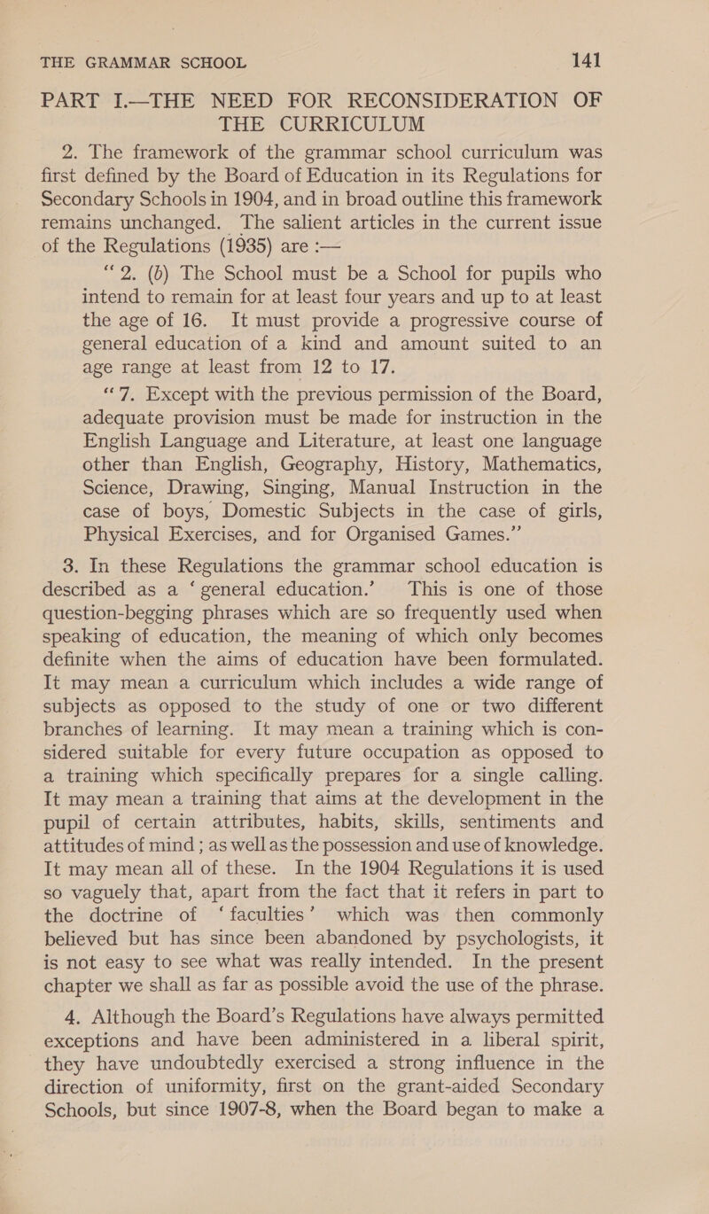 PART I.—THE NEED FOR RECONSIDERATION OF THE CURRICULUM 2. The framework of the grammar school curriculum was first defined by the Board of Education in its Regulations for Secondary Schools in 1904, and in broad outline this framework remains unchanged. The salient articles in the current issue of the Regulations (1935) are :— “2. (b) The School must be a School for pupils who intend to remain for at least four years and up to at least the age of 16. It must provide a progressive course of general education of a kind and amount suited to an age range at least from 12 to 17. “7, Except with the previous permission of the Board, adequate provision must be made for instruction in the English Language and Literature, at least one language other than English, Geography, History, Mathematics, Science, Drawing, Singing, Manual Instruction in the case of boys, Domestic Subjects in the case of girls, Physical Exercises, and for Organised Games.” 3. In these Regulations the grammar school education is described as a ‘ general education.’ This is one of those question-begging phrases which are so frequently used when speaking of education, the meaning of which only becomes definite when the aims of education have been formulated. It may mean a curriculum which includes a wide range of subjects as opposed to the study of one or two different branches of learning. It may mean a training which is con- sidered suitable for every future occupation as opposed to a training which specifically prepares for a single calling. It may mean a training that aims at the development in the pupil of certain attributes, habits, skills, sentiments and attitudes of mind ; as wellas the possession and use of knowledge. It may mean all of these. In the 1904 Regulations it is used so vaguely that, apart from the fact that it refers in part to the doctrine of ‘faculties’ which was then commonly believed but has since been abandoned by psychologists, it is not easy to see what was really intended. In the present chapter we shall as far as possible avoid the use of the phrase. 4, Although the Board’s Regulations have always permitted exceptions and have been administered in a liberal spirit, they have undoubtedly exercised a strong influence in the direction of uniformity, first on the grant-aided Secondary Schools, but since 1907-8, when the Board began to make a