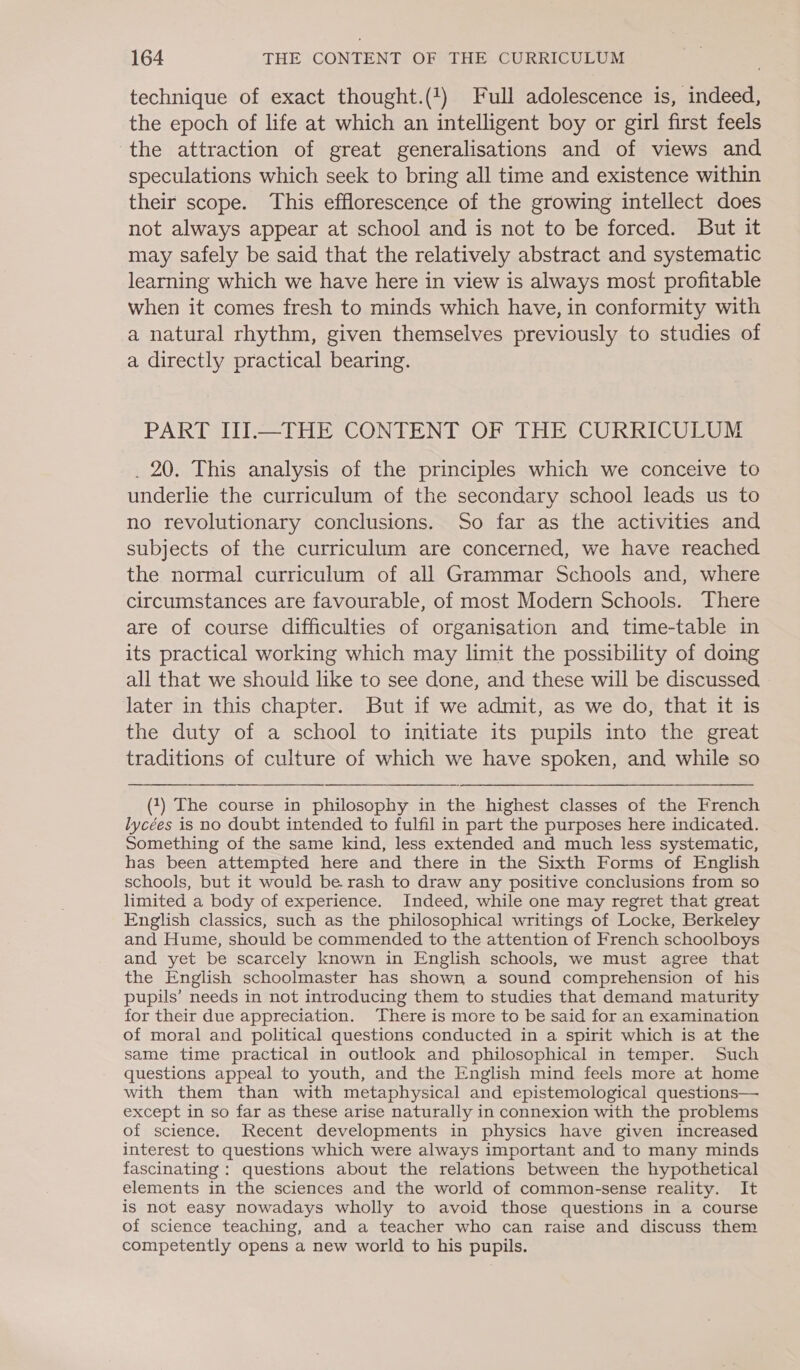technique of exact thought.(!) Full adolescence is, indeed, the epoch of life at which an intelligent boy or girl first feels the attraction of great generalisations and of views and speculations which seek to bring all time and existence within their scope. This efflorescence of the growing intellect does not always appear at school and is not to be forced. But it may safely be said that the relatively abstract and systematic learning which we have here in view is always most profitable when it comes fresh to minds which have, in conformity with a natural rhythm, given themselves previously to studies of a directly practical bearing. PART IIJ.—THE CONTENT OF THE CURRICULUM . 20. This analysis of the principles which we conceive to underlie the curriculum of the secondary school leads us to no revolutionary conclusions. So far as the activities and subjects of the curriculum are concerned, we have reached the normal curriculum of all Grammar Schools and, where circumstances are favourable, of most Modern Schools. There are of course difficulties of organisation and time-table in its practical working which may limit the possibility of doing all that we should like to see done, and these will be discussed later in this chapter. But if we admit, as we do, that it is the duty of a school to initiate its pupils into the great traditions of culture of which we have spoken, and while so (1) The course in philosophy in the highest classes of the French lycées is no doubt intended to fulfil in part the purposes here indicated. Something of the same kind, less extended and much less systematic, has been attempted here and there in the Sixth Forms of English schools, but it would be. rash to draw any positive conclusions from so limited a body of experience. Indeed, while one may regret that great English classics, such as the philosophical writings of Locke, Berkeley and Hume, should be commended to the attention of French schoolboys and yet be scarcely known in English schools, we must agree that the English schoolmaster has shown a sound comprehension of his pupils’ needs in not introducing them to studies that demand maturity for their due appreciation. There is more to be said for an examination of moral and political questions conducted in a spirit which is at the same time practical in outlook and philosophical in temper. Such questions appeal to youth, and the English mind feels more at home with them than with metaphysical and epistemological questions— except in so far as these arise naturally in connexion with the problems of science. Recent developments in physics have given increased interest to questions which were always important and to many minds fascinating : questions about the relations between the hypothetical elements in the sciences and the world of common-sense reality. It is not easy nowadays wholly to avoid those questions in a course of science teaching, and a teacher who can raise and discuss them competently opens a new world to his pupils.