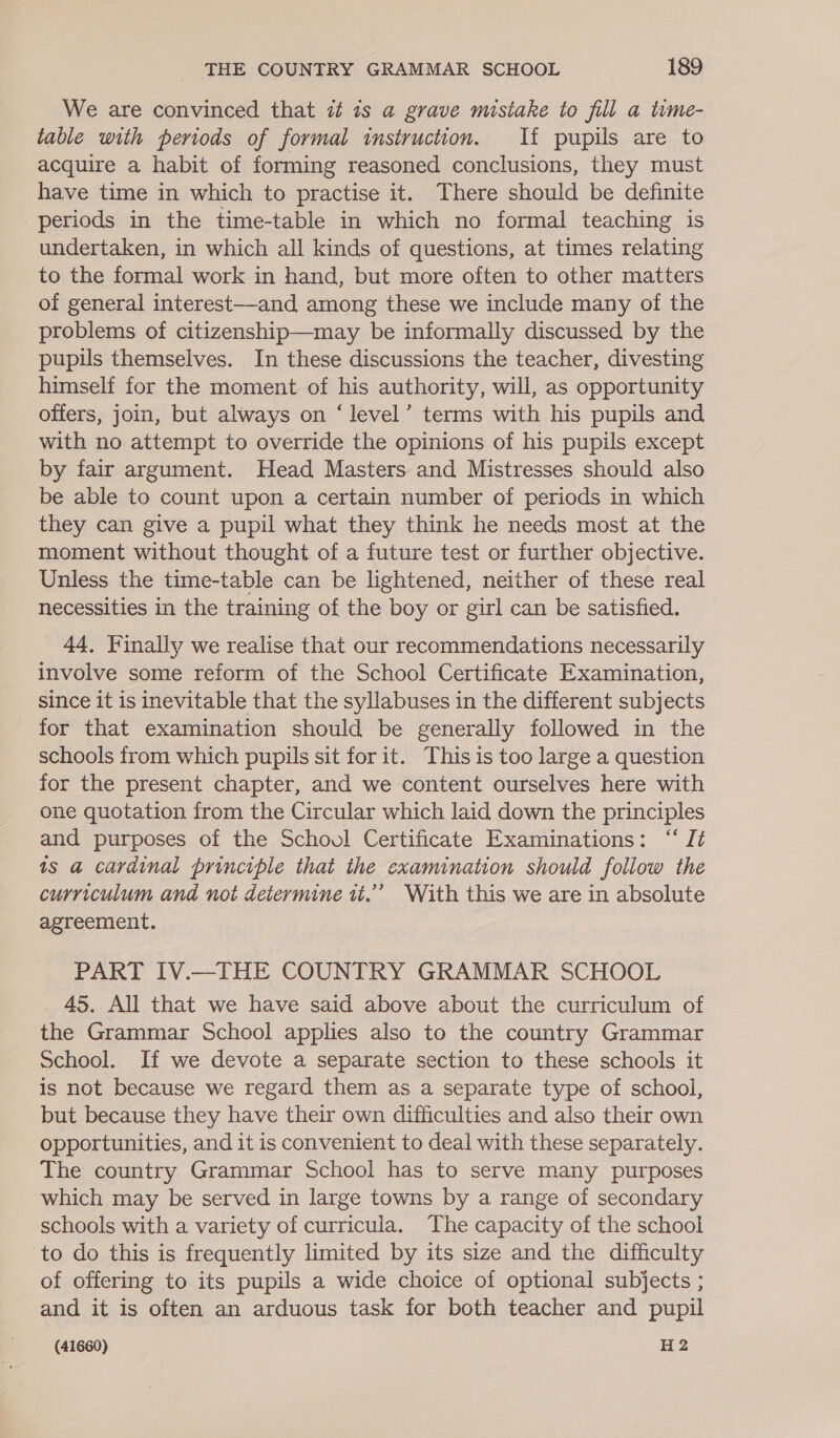 We are convinced that i 7s a grave mistake to fill a tume- table with periods of formal instruction. If pupils are to acquire a habit of forming reasoned conclusions, they must have time in which to practise it. There should be definite periods in the time-table in which no formal teaching is undertaken, in which ail kinds of questions, at times relating to the formal work in hand, but more often to other matters of general interest—and among these we include many of the problems of citizenship—may be informally discussed by the pupils themselves. In these discussions the teacher, divesting himself for the moment of his authority, will, as opportunity _ offers, join, but always on ‘level’ terms with his pupils and with no attempt to override the opinions of his pupils except by fair argument. Head Masters and Mistresses should also be able to count upon a certain number of periods in which they can give a pupil what they think he needs most at the moment without thought of a future test or further objective. Unless the time-table can be lightened, neither of these real necessities in the training of the boy or girl can be satisfied. 44, Finally we realise that our recommendations necessarily involve some reform of the School Certificate Examination, since it is inevitable that the syllabuses in the different subjects for that examination should be generally followed in the schools from which pupils sit for it. This is too large a question for the present chapter, and we content ourselves here with one quotation from the Circular which laid down the principles and purposes of the Schovul Certificate Examinations: “‘ Jt is a cardinal principle that the examination should follow the curriculum and not determine it.”’ With this we are in absolute agreement. PART IV.—THE COUNTRY GRAMMAR SCHOOL 45. All that we have said above about the curriculum of the Grammar School applies also to the country Grammar School. If we devote a separate section to these schools it is not because we regard them as a separate type of school, but because they have their own difficulties and also their own opportunities, and it is convenient to deal with these separately. The country Grammar School has to serve many purposes which may be served in large towns by a range of secondary schools with a variety of curricula. The capacity of the school to do this is frequently limited by its size and the difficulty of offering to its pupils a wide choice of optional subjects ; and it is often an arduous task for both teacher and pupil