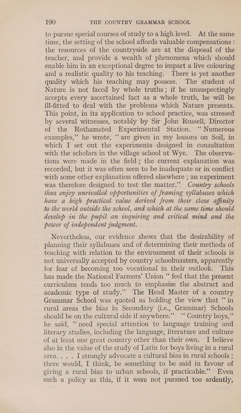 to pursue special courses of study to a high level. At the same time, the setting of the school affords valuable compensations : the resources of the countryside are at the disposal of the teacher, and provide a wealth of phenomena which should enable him in an exceptional degree to impart a live colouring and a realistic quality to his teaching. There is yet another quality which his teaching may possess. The student of Nature is not faced by whole truths; if he unsuspectingly accepts every ascertained fact as a whole truth, he will be ill-fitted to deal with the problems which Nature presents. This point, in its application to school practice, was stressed by several witnesses, notably by Sir John Russell, Director of the Rothamsted Experimental Station. ‘‘ Numerous examples,” he wrote, “are given in my lessons on Soil, in which I set out the experiments designed in consultation with the scholars in the village school at Wye. The observa- tions were made in the field; the current explanation was recorded, but it was often seen to be inadequate or in conflict with some other explanation offered elsewhere ; an experiment was therefore designed to test the matter.’’ Country schools thus enjoy unrivalled opportunities of framing syllabuses which have a high practical value derived from their close affinity to the world outside the school, and which at the same time should develop in the pupil an inquiring and critical mind and the power of independent gudgment. Nevertheless, our evidence shows that the desirability of planning their syllabuses and of determining their methods of teaching with relation to the environment of their schools is not universally accepted by country schoolmasters, apparently for fear of becoming too vocational in their outlook. This has made the National Farmers’ Union “ feel that the present curriculum tends too much to emphasise the abstract and academic type of study.’ The Head Master of a country Grammar School was quoted as holding the view that “in rural areas the bias in Secondary (i.e., Grammar) Schools should be on the cultural side if anywhere.”’ “‘ Country boys,” he said, “need special attention to language training and literary studies, including the language, literature and culture of at least one great country other than their own. I believe also in the value of the study of Latin for boys living in a rural area... . I strongly advocate a cultural bias in rural schools ; there would, I think, be something to be said in favour of giving a rural bias to urban schools, if practicable.” Even such a policy as this, if it were not pursued too ardently,