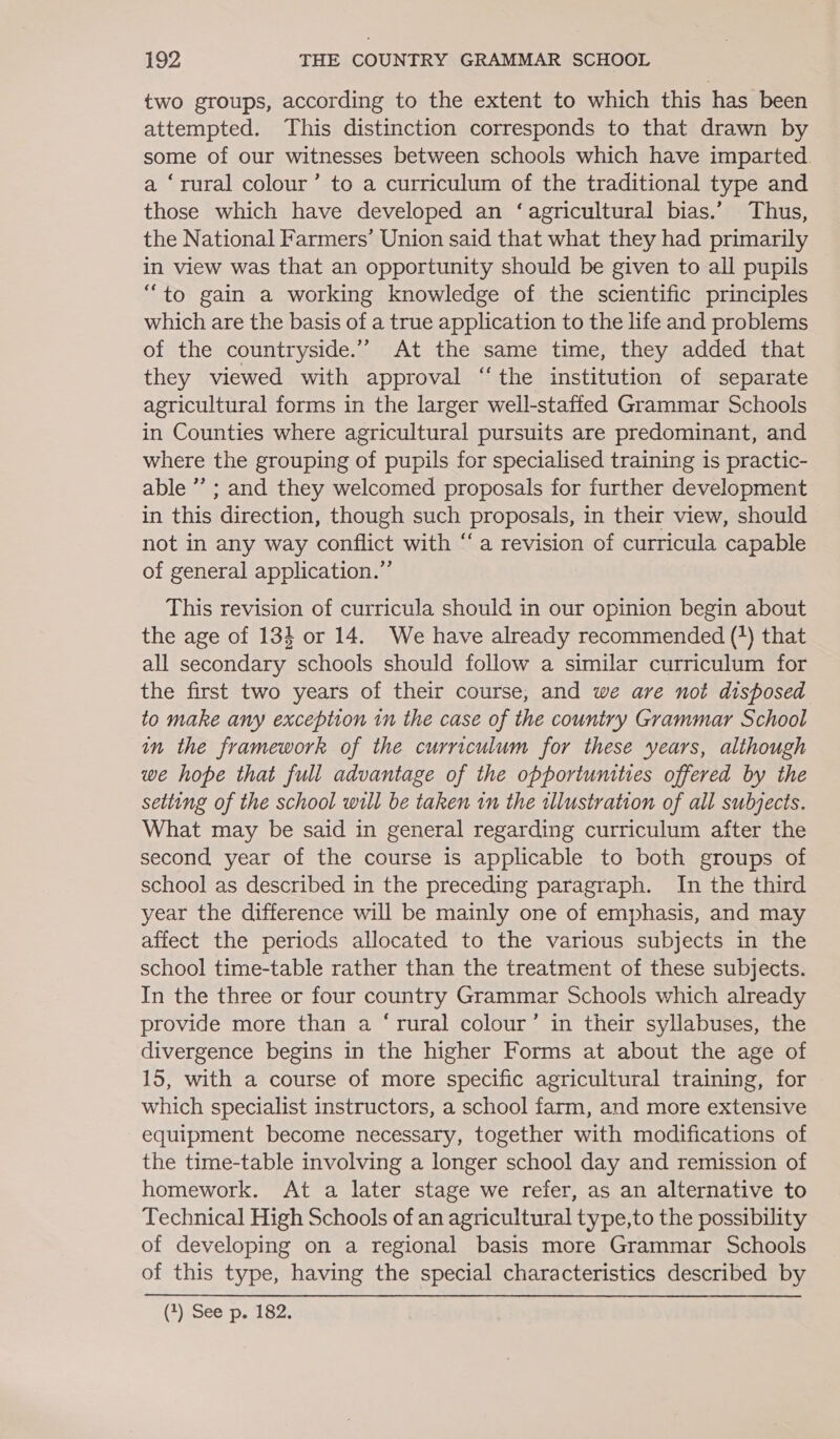 two groups, according to the extent to which this has been attempted. This distinction corresponds to that drawn by some of our witnesses between schools which have imparted a ‘rural colour’ to a curriculum of the traditional type and those which have developed an ‘agricultural bias.’ Thus, the National Farmers’ Union said that what they had primarily in view was that an opportunity should be given to all pupils “to gain a working knowledge of the scientific principles which are the basis of a true application to the life and problems of the countryside.” At the same time, they added that they viewed with approval ‘the institution of separate agricultural forms in the larger well-staffed Grammar Schools in Counties where agricultural pursuits are predominant, and where the grouping of pupils for specialised training is practic- able ’’ ; and they welcomed proposals for further development in this direction, though such proposals, in their view, should not in any way conflict with “a revision of curricula capable of general application.” This revision of curricula should in our opinion begin about the age of 133 or 14. We have already recommended (*) that all secondary schools should follow a similar curriculum for the first two years of their course, and we are not disposed to make any exception in the case of the country Grammar School in the framework of the curriculum for these years, although we hope that full advantage of the opportunities offered by the setting of the school will be taken in the illustration of all subjects. What may be said in general regarding curriculum after the second year of the course is applicable to both groups of school as described in the preceding paragraph. In the third year the difference will be mainly one of emphasis, and may affect the periods allocated to the various subjects in the school time-table rather than the treatment of these subjects. In the three or four country Grammar Schools which already provide more than a ‘rural colour’ in their syllabuses, the divergence begins in the higher Forms at about the age of 15, with a course of more specific agricultural training, for which specialist instructors, a school farm, and more extensive equipment become necessary, together with modifications of the time-table involving a longer school day and remission of homework. At a later stage we refer, as an alternative to Technical High Schools of an agricultural type,to the possibility of developing on a regional basis more Grammar Schools of this type, having the special characteristics described by (7) See p, 182;