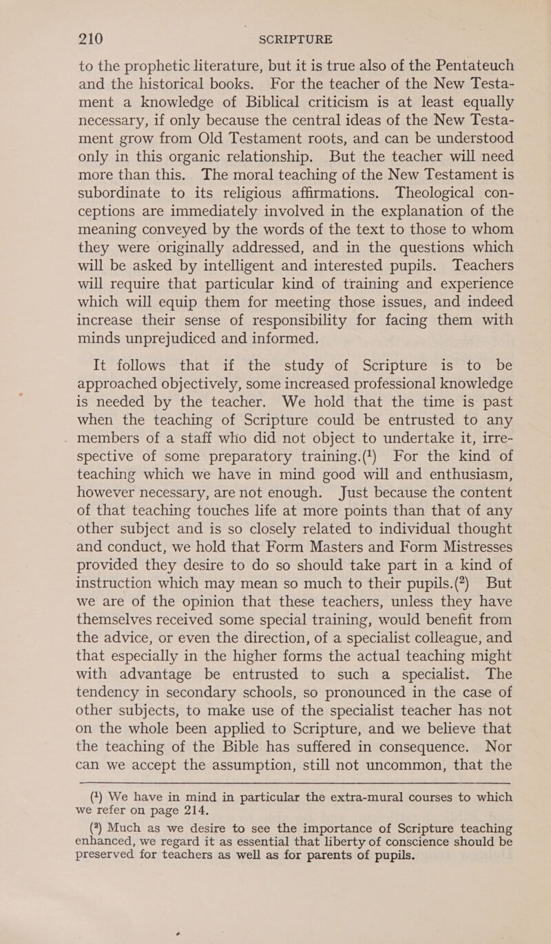 to the prophetic literature, but it is true also of the Pentateuch and the historical books. For the teacher of the New Testa- ment a knowledge of Biblical criticism is at least equally necessary, if only because the central ideas of the New Testa- ment grow from Old Testament roots, and can be understood only in this organic relationship. But the teacher will need more than this. The moral teaching of the New Testament is subordinate to its religious affirmations. Theological con- ceptions are immediately involved in the explanation of the meaning conveyed by the words of the text to those to whom they were originally addressed, and in the questions which will be asked by intelligent and interested pupils. Teachers will require that particular kind of training and experience which will equip them for meeting those issues, and indeed increase their sense of responsibility for facing them with minds unprejudiced and informed. It follows that if the study of Scripture is to be approached objectively, some increased professional knowledge is needed by the teacher. We hold that the time is past when the teaching of Scripture could be entrusted to any members of a staff who did not object to undertake it, irre- spective of some preparatory training.(1) For the kind of teaching which we have in mind good will and enthusiasm, however necessary, are not enough. Just because the content of that teaching touches life at more points than that of any other subject and is so closely related to individual thought and conduct, we hold that Form Masters and Form Mistresses provided they desire to do so should take part in a kind of instruction which may mean so much to their pupils.(?) But we are of the opinion that these teachers, unless they have themselves received some special training, would benefit from the advice, or even the direction, of a specialist colleague, and that especially in the higher forms the actual teaching might with advantage be entrusted to such a specialist. The tendency in secondary schools, so pronounced in the case of other subjects, to make use of the specialist teacher has not on the whole been applied to Scripture, and we believe that the teaching of the Bible has suffered in consequence. Nor can we accept the assumption, still not uncommon, that the (1) We have in mind in particular the extra-mural courses to which we refer on page 214. (?) Much as we desire to see the importance of Scripture teaching enhanced, we regard it as essential that liberty of conscience should be preserved for teachers as well as for parents of pupils.