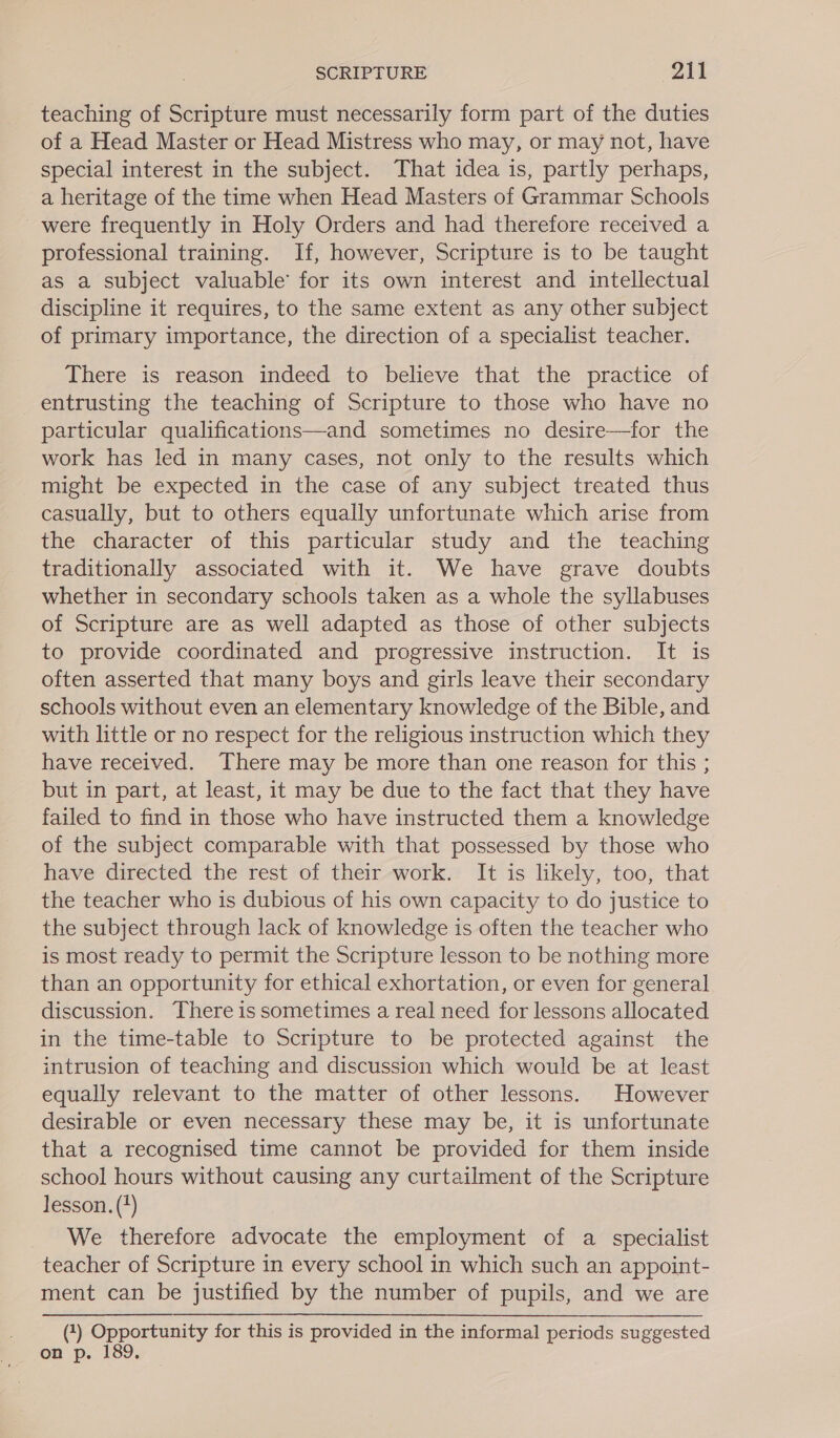 teaching of Scripture must necessarily form part of the duties of a Head Master or Head Mistress who may, or may not, have special interest in the subject. That idea is, partly perhaps, a heritage of the time when Head Masters of Grammar Schools were frequently in Holy Orders and had therefore received a professional training. If, however, Scripture is to be taught as a subject valuable’ for its own interest and intellectual discipline it requires, to the same extent as any other subject of primary importance, the direction of a specialist teacher. There is reason indeed to believe that the practice of entrusting the teaching of Scripture to those who have no particular qualifications—and sometimes no desire—for the work has led in many cases, not only to the results which might be expected in the case of any subject treated thus casually, but to others equally unfortunate which arise from the character of this particular study and the teaching traditionally associated with it. We have grave doubts whether in secondary schools taken as a whole the syllabuses of Scripture are as well adapted as those of other subjects to provide coordinated and progressive instruction. It is often asserted that many boys and girls leave their secondary schools without even an elementary knowledge of the Bible, and with little or no respect for the religious instruction which they have received. There may be more than one reason for this ; but in part, at least, it may be due to the fact that they have failed to find in those who have instructed them a knowledge of the subject comparable with that possessed by those who have directed the rest of their work. It is likely, too, that the teacher who is dubious of his own capacity to do justice to the subject through lack of knowledge is often the teacher who is most ready to permit the Scripture lesson to be nothing more than an opportunity for ethical exhortation, or even for general discussion. There is sometimes a real need for lessons allocated in the time-table to Scripture to be protected against the intrusion of teaching and discussion which would be at least equally relevant to the matter of other lessons. However desirable or even necessary these may be, it is unfortunate that a recognised time cannot be provided for them inside school hours without causing any curtailment of the Scripture lesson. (4) We therefore advocate the employment of a specialist teacher of Scripture in every school in which such an appoint- ment can be justified by the number of pupils, and we are (1) Opportunity for this is provided in the informal periods suggested on p. 189.