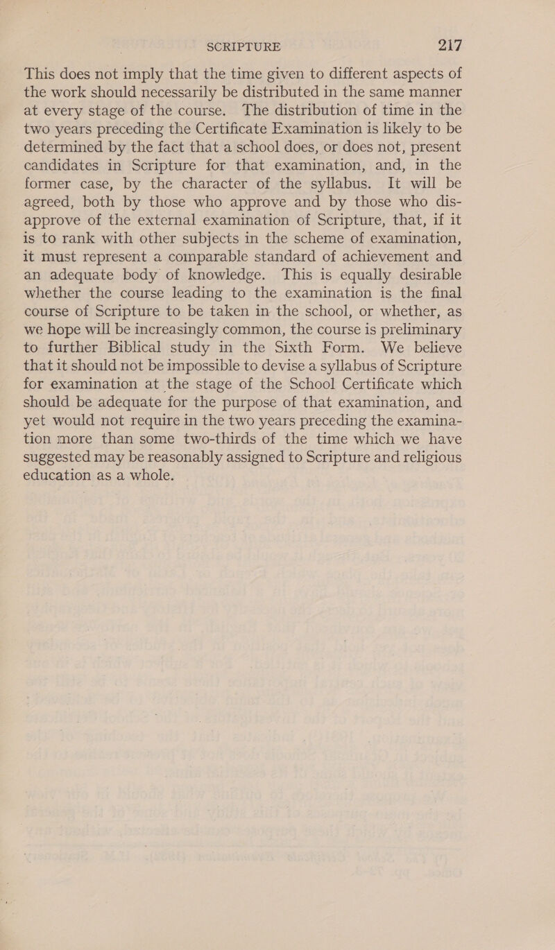 This does not imply that the time given to different aspects of the work should necessarily be distributed in the same manner at every stage of the course. The distribution of time in the two years preceding the Certificate Examination is likely to be determined by the fact that a school does, or does not, present candidates in Scripture for that examination, and, in the former case, by the character of the syllabus. It will be agreed, both by those who approve and by those who dis- approve of the external examination of Scripture, that, if it is to rank with other subjects in the scheme of examination, it must represent a comparable standard of achievement and an adequate body of knowledge. This is equally desirable whether the course leading to the examination is the final course of Scripture to be taken in the school, or whether, as we hope will be increasingly common, the course is preliminary to further Biblical study in the Sixth Form. We believe that it should not be impossible to devise a syllabus of Scripture for examination at the stage of the School Certificate which should be adequate for the purpose of that examination, and yet would not require in the two years preceding the examina- tion more than some two-thirds of the time which we have suggested may be reasonably assigned to Scripture and religious education as a whole.