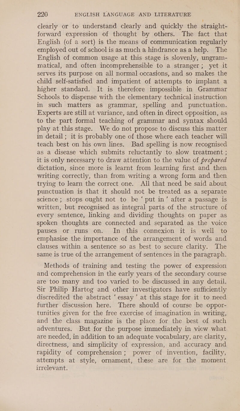 clearly or to understand clearly and quickly the straight- forward expression of thought by others. The fact that English (of a sort) is the means of communication regularly employed out of school is as much a hindrance asa help. The English of common usage at this stage is slovenly, ungram- matical, and often incomprehensible to a stranger; yet it serves its purpose on all normal occasions, and so makes the child self-satisfied and impatient of attempts to implant a higher standard. It is therefore impossible in Grammar Schools to dispense with the elementary technical instruction in such matters as grammar, spelling and punctuation. Experts are still at variance, and often in direct opposition, as to the part formal teaching of grammar and syntax should play at this stage. We do not propose to discuss this matter in detail ; it is probably one of those where each teacher will teach best on his own lines. Bad spelling is now recognised as a disease which submits reluctantly to slow treatment ; it is only necessary to draw attention to the value of prepared dictation, since more is learnt from learning first and then writing correctly, than from writing a wrong form and then trying to learn the correct one. All that need be said about punctuation is that it should not be treated as a separate science ; stops ought not to be ‘ put in’ after a passage is written, but recognised as integral parts of the structure of every sentence, linking and dividing thoughts on paper as spoken thoughts are connected and separated as the voice pauses or runs on. In this connexion it is well to emphasise the importance of the arrangement of words and clauses within a sentence so as best to secure clarity. The same is true of the arrangement of sentences in the paragraph. Methods of training and testing the power of expression and comprehension in the early years of the secondary course are too many and too varied to be discussed in any detail. Sir Philip Hartog and other investigators have sufficiently discredited the abstract ‘essay’ at this stage for it to need further discussion here. There should of course be oppor- tunities given for the free exercise of imagination in writing, and the class magazine is the place for the best of such adventures. But for the purpose immediately in view what are needed, in addition to an adequate vocabulary, are clarity, directness, and simplicity of expression, and accuracy and rapidity of comprehension; power of invention, facility, attempts at style, ornament, these are for the moment irrelevant.