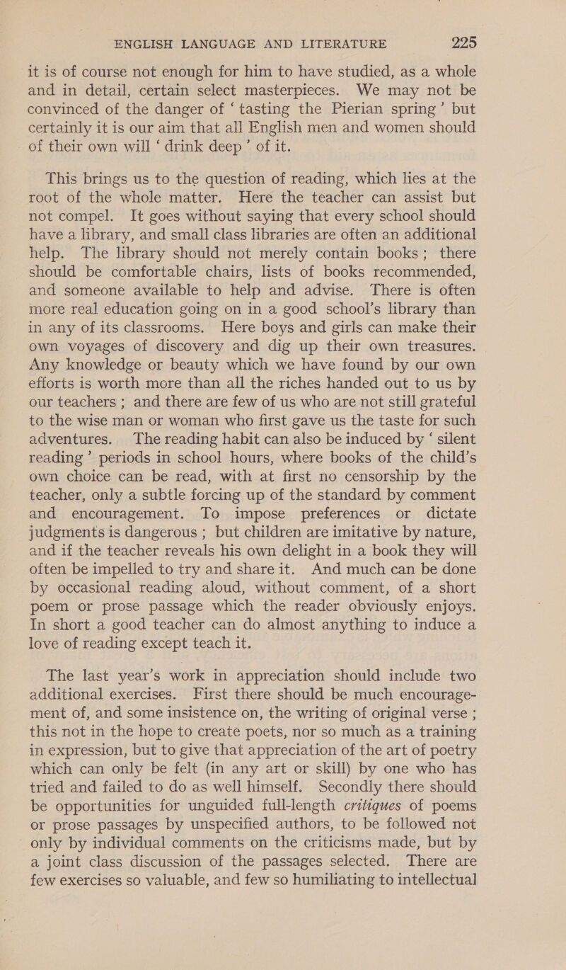 it is of course not enough for him to have studied, as a whole and in detail, certain select masterpieces. We may not be convinced of the danger of ‘tasting the Pierian spring’ but certainly it is our aim that all English men and women should of their own will ‘ drink deep ’ of it. This brings us to the question of reading, which lies at the root of the whole matter. Here the teacher can assist but not compel. It goes without saying that every school should have a library, and small class libraries are often an additional help. The library should not merely contain books; there should be comfortable chairs, lists of books recommended, and someone available to help and advise. There is often more real education going on in a good school’s library than in any of its classrooms. Here boys and girls can make their own voyages of discovery and dig up their own treasures. Any knowledge or beauty which we have found by our own efforts is worth more than all the riches handed out to us by our teachers ; and there are few of us who are not still grateful to the wise man or woman who first gave us the taste for such adventures. The reading habit can also be induced by ‘ silent reading ’ periods in school hours, where books of the child’s own choice can be read, with at first no censorship by the teacher, only a subtle forcing up of the standard by comment and encouragement. To impose preferences or dictate judgments is dangerous ; but children are imitative by nature, and if the teacher reveals his own delight in a book they will often be impelled to try and share it. And much can be done by occasional reading aloud, without comment, of a short poem or prose passage which the reader obviously enjoys. In short a good teacher can do almost anything to induce a love of reading except teach it. The last year’s work in appreciation should include two additional exercises. First there should be much encourage- ment of, and some insistence on, the writing of original verse ; this not in the hope to create poets, nor so much as a training in expression, but to give that appreciation of the art of poetry which can only be felt (in any art or skill) by one who has tried and failed to do as well himself. Secondly there should be opportunities for unguided full-length critiques of poems or prose passages by unspecified authors, to be followed not only by individual comments on the criticisms made, but by a joint class discussion of the passages selected. There are few exercises so valuable, and few so humiliating to intellectual