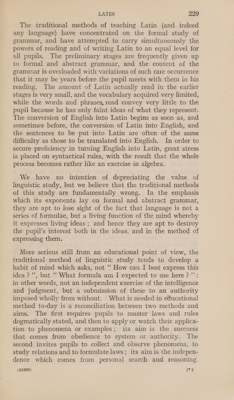 The traditional methods of teaching Latin (and indeed any language) have concentrated on the formal study of grammar, and have attempted to carry simultaneously the powers of reading and of writing Latin to an equal level for _all pupils. The preliminary stages are frequently given up to formal and abstract grammar, and the content of the grammar is overloaded with variations of such rare occurrence that it may be years before the pupil meets with them in his reading. The amount of Latin actually read in the earlier stages is very small, and the vocabulary acquired very limited, while the words and phrases, read convey very little to the pupil because he has only faint ideas of what they represent. The conversion of English into Latin begins as soon as, and sometimes before, the conversion of Latin into English, and the sentences to be put into Latin are often of the same difficulty as those to be translated into English. In order to secure proficiency in turning English into Latin, great stress is placed on syntactical rules, with the result that the whole process becomes rather like an exercise in algebra. We have no intention of depreciating the value of linguistic study, but we believe that the traditional methods of this study are fundamentally wrong. In the emphasis which its exponents lay on formal and abstract grammar, they are apt to lose sight of the fact that language is not a series of formulae, but a living function of the mind whereby it expresses living ideas; and hence they are apt to destroy the pupil’s interest both in the ideas, and in the method of expressing them. More serious still from an educational point of view, the traditional method of linguistic study tends to develop a habit of mind which asks, not ‘‘ How can I best express this idea ?’’, but “ What formula am I expected to use here? ”’: in other words, not an independent exercise of the intelligence and judgment, but a submission of these to an authority imposed wholly from without. What is needed in educational method to-day is a reconciliation between two methods and aims. The first requires pupils to master laws and rules dogmatically stated, and then to apply or watch their applica- tion to phenomena or examples; its aim is the sureness that comes from obedience to system or authority. The second invites pupils to collect and observe phenomena, to study relations and to formulate laws; its aim is the indepen- dence which comes from personal search and reasoning.