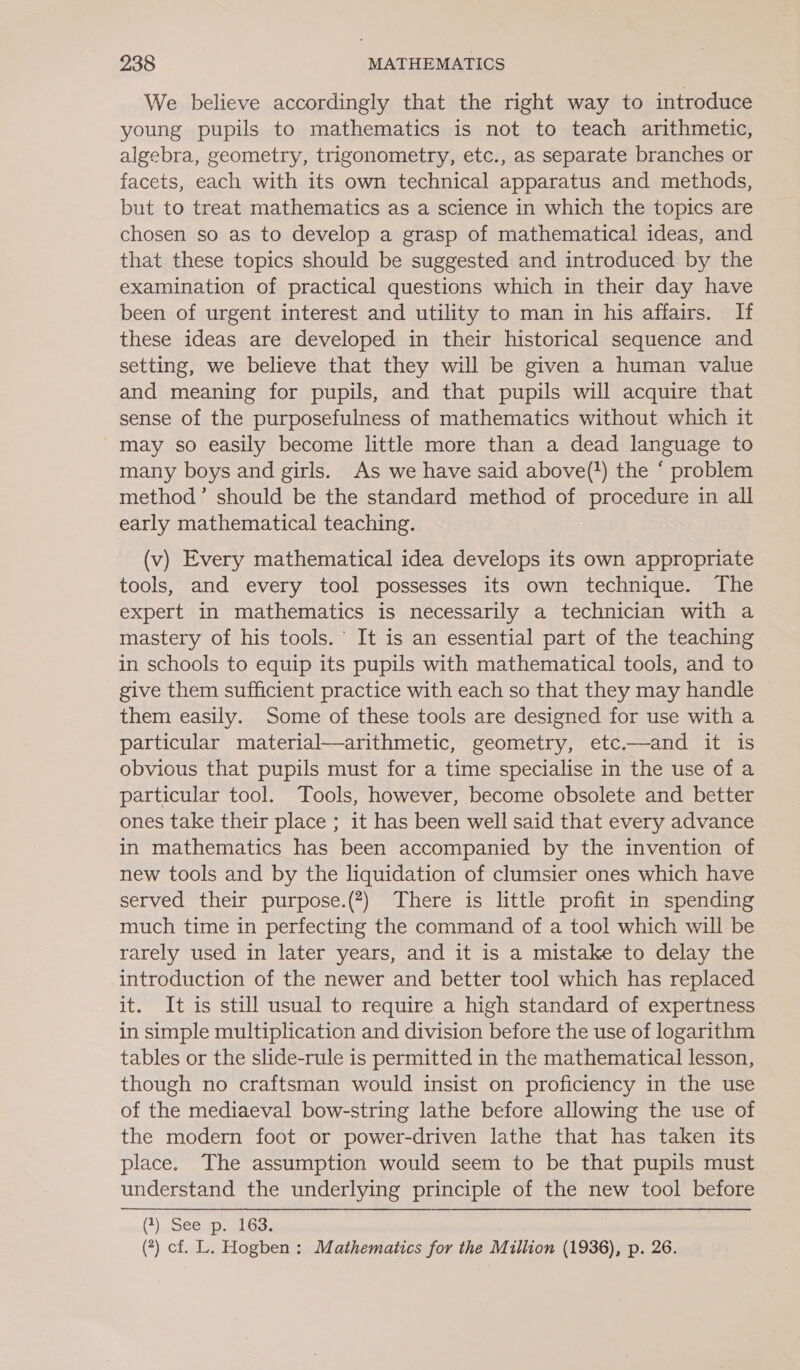 We believe accordingly that the right way to introduce young pupils to mathematics is not to teach arithmetic, algebra, geometry, trigonometry, etc., as separate branches or facets, each with its own technical apparatus and methods, but to treat mathematics as a science in which the topics are chosen so as to develop a grasp of mathematical ideas, and that these topics should be suggested and introduced by the examination of practical questions which in their day have been of urgent interest and utility to man in his affairs. If these ideas are developed in their historical sequence and setting, we believe that they will be given a human value and meaning for pupils, and that pupils will acquire that sense of the purposefulness of mathematics without which it may so easily become little more than a dead language to many boys and girls. As we have said above(?) the ‘ problem method’ should be the standard method of procedure in all early mathematical teaching. (v) Every mathematical idea develops its own appropriate tools, and every tool possesses its own technique. The expert in mathematics is necessarily a technician with a mastery of his tools. It is an essential part of the teaching in schools to equip its pupils with mathematical tools, and to give them sufficient practice with each so that they may handle them easily. Some of these tools are designed for use with a particular material—arithmetic, geometry, etc.—and it is obvious that pupils must for a time specialise in the use of a particular tool. Tools, however, become obsolete and better ones take their place ; it has been well said that every advance in mathematics has been accompanied by the invention of new tools and by the liquidation of clumsier ones which have served their purpose.(7) There is little profit in spending much time in perfecting the command of a tool which will be rarely used in later years, and it is a mistake to delay the introduction of the newer and better tool which has replaced it. It is still usual to require a high standard of expertness in simple multiplication and division before the use of logarithm tables or the slide-rule is permitted in the mathematical lesson, though no craftsman would insist on proficiency in the use of the mediaeval bow-string lathe before allowing the use of the modern foot or power-driven lathe that has taken its place. The assumption would seem to be that pupils must understand the underlying principle of the new tool before CG) eSGCap estas (7) cf. L. Hogben : Mathematics for the Million (1936), p. 26.