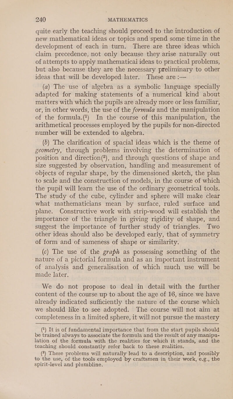 quite early the teaching should proceed to the introduction of new mathematical ideas or topics and spend some time in the development of each in turn. There are three ideas which claim precedence, not only because they arise naturally out of attempts to apply mathematical ideas to practical problems, but also because they are the necessary preliminary to other ideas that will be developed later. These are :— (a) The use of algebra as a symbolic language specially adapted for making statements of a numerical kind about matters with which the pupils are already more or less familiar, or, in other words, the use of the formula and the manipulation of the formula.(4) In the course of this manipulation, the arithmetical processes employed by the pupils for non-directed number will be extended to algebra. (6) The clarification of spacial ideas which is the theme of geometry, through problems involving the determination of position and direction(?), and through questions of shape and size suggested by observation, handling and measurement of objects of regular shape, by the dimensioned sketch, the plan to scale and the construction of models, in the course of which the pupil will learn the use of the ordinary geometrical tools. The study of the cube, cylinder and sphere will make clear what mathematicians mean by surface, ruled surface and plane. Constructive work with strip-wood will establish the importance of the triangle in giving rigidity of shape, and suggest the importance of further study of triangles. Two other ideas should also be developed early, that of Sy Car of form and of sameness of shape or similarity. (c) The use of the graph as possessing something of the ‘nature of a pictorial formula and as an important instrument of analysis and generalisation of which much use will be made later, . We do not propose to deal in detail with the further content of the course up to about the age of 16, since we have already indicated sufficiently the nature of the course which we should like to see adopted. The course will not aim at completeness in a limited sphere, it will not pursue the mastery  (1) It is of fundamental importance that from the start pupils should be trained always to associate the formula and the result of any manipu- lation of the formula with the realities for which it stands, and the teaching should constantly refer back to these realities. (7) These problems will naturally lead to a description, and possibly to the use, of the tools employed by craftsmen in their work, e.g., the spirit-level and plumbline.