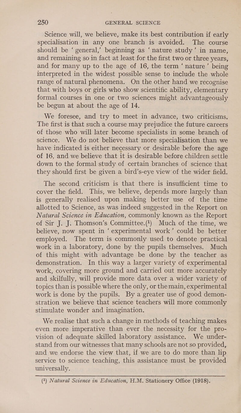 Science will, we believe, make its best contribution if early specialisation in any one branch is avoided. The course should be ‘ general,’ beginning as ‘nature study’ in name, and remaining so in fact at least for the first two or three years, and for many up to the age of 16, the term ‘ nature’ being interpreted in the widest possible sense to include the whole range of natural phenomena. On the other hand we recognise that with boys or girls who show scientific ability, elementary formal courses in one or two sciences might advantageously be begun at about the age of 14. We foresee, and try to meet in advance, two criticisms. The first is that such a course may prejudice the future careers of those who will later become specialists in some branch of science. We do not believe that more specialisation than we have indicated is either necessary or desirable before the age of 16, and we believe that it is desirable before children settle down to the formal study of certain branches of science that they should first be given a bird’s-eye view of the wider field. The second criticism is that there is insufficient time to cover the field. This, we believe, depends more largely than is generally realised upon making better use of the time allotted to Science, as was indeed suggested in the Report on Natural Science in Education, commonly known as the Report of Sir J. J. Thomson’s Committee.(t) Much of the time, we believe, now spent in ‘experimental work’ could be better employed. The term is commonly used to denote practical work in a laboratory, done by the pupils themselves. Much of this might with advantage be done by the teacher as demonstration. In this way a larger variety of experimental work, covering more ground and carried out more accurately and skilfully, will provide more data over a wider variety of topics than is possible where the only, or the main, experimental work is done by the pupils. By a greater use of good demon- stration we believe that science teachers will more commonly stimulate wonder and imagination. We realise that such a change in methods of teaching makes even more imperative than ever the necessity for the pro- vision of adequate skilled laboratory assistance. We under- stand from our witnesses that many schools are not so provided, and we endorse the view that, if we are to do more than lip service to science teaching, this assistance must be provided universally. (1) Natural Science in Education, H.M. Stationery Office (1918).