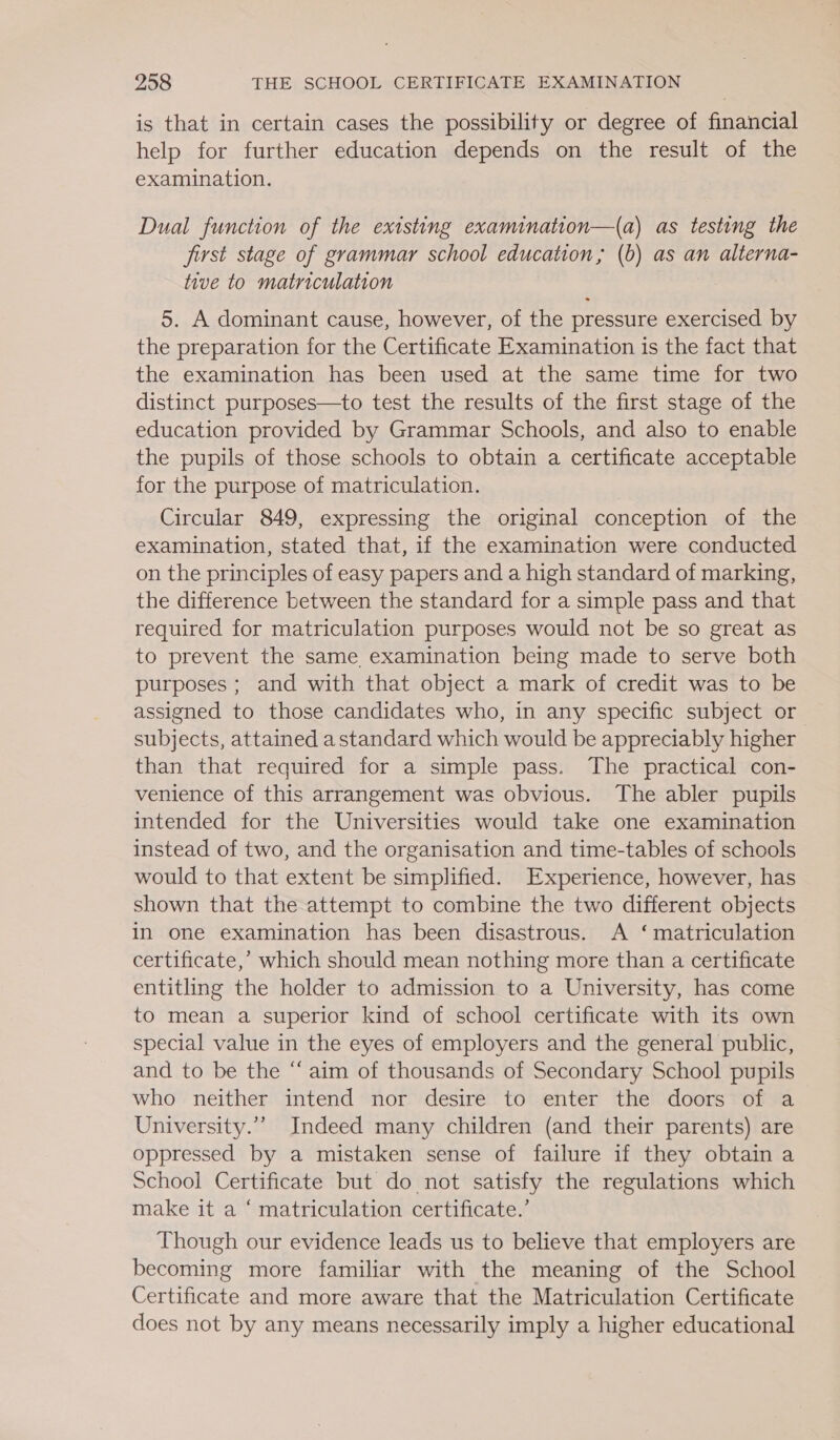 is that in certain cases the possibility or degree of financial help for further education depends on the result of the examination. Dual function of the existing examination—(a) as testing the first stage of grammar school education, (b) as an alterna- tive to matriculation 5. A dominant cause, however, of the pressure exercised by the preparation for the Certificate Examination is the fact that the examination has been used at the same time for two distinct purposes—to test the results of the first stage of the education provided by Grammar Schools, and also to enable the pupils of those schools to obtain a certificate acceptable for the purpose of matriculation. Circular 849, expressing the original conception of the examination, stated that, if the examination were conducted on the principles of easy papers and a high standard of marking, the difference between the standard for a simple pass and that required for matriculation purposes would not be so great as to prevent the same examination being made to serve both purposes ; and with that object a mark of credit was to be assigned to those candidates who, in any specific subject or subjects, attained a standard which would be appreciably higher than that required for a simple pass. The practical con- venience of this arrangement was obvious. The abler pupils intended for the Universities would take one examination instead of two, and the organisation and time-tables of schools would to that extent be simplified. Experience, however, has shown that the attempt to combine the two different objects in one examination has been disastrous. A ‘matriculation certificate,’ which should mean nothing more than a certificate entitling the holder to admission to a University, has come to mean a superior kind of school certificate with its own special value in the eyes of employers and the general public, and to be the “aim of thousands of Secondary School pupils who neither intend nor desire to enter the doors of a University.” Indeed many children (and their parents) are oppressed by a mistaken sense of failure if they obtain a School Certificate but do not satisfy the regulations which make it a ‘ matriculation certificate.’ Though our evidence leads us to believe that employers are becoming more familiar with the meaning of the School Certificate and more aware that the Matriculation Certificate does not by any means necessarily imply a higher educational