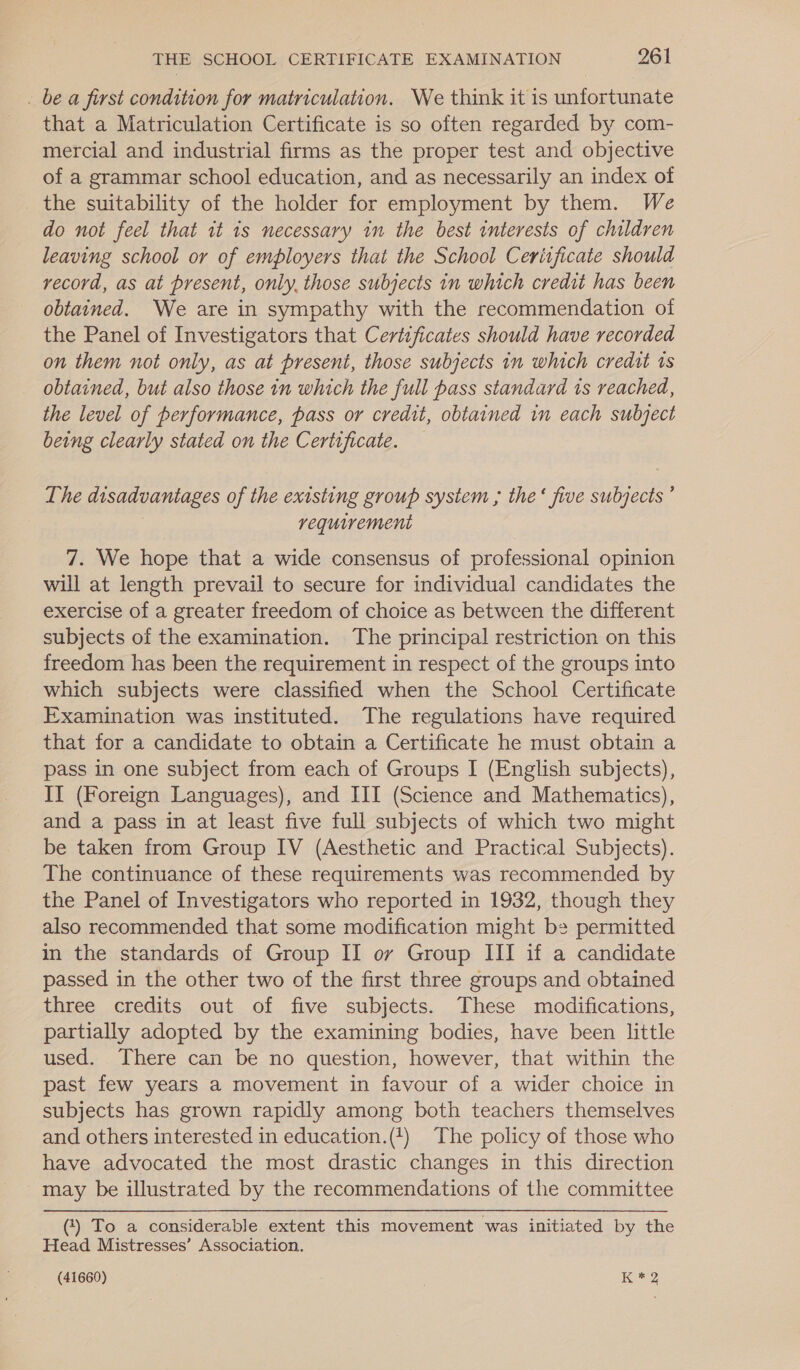 . be a first condition for matriculation. We think it is unfortunate that a Matriculation Certificate is so often regarded by com- mercial and industrial firms as the proper test and objective of a grammar school education, and as necessarily an index of _ the suitability of the holder for employment by them. We do not feel that it is necessary in the best interests of children leaving school or of employers that the School Certificate should record, as at present, only, those subjects in which credit has been obtained. We are in sympathy with the recommendation of the Panel of Investigators that Certificates should have recorded on them not only, as at present, those subjects in which credit ts obtained, but also those in which the full pass standard is reached, the level of performance, pass or credit, obtained in each subject being clearly stated on the Certificate. — The disadvantages of the existing group system ; the‘ five subjects ’ requirement 7. We hope that a wide consensus of professional opinion will at length prevail to secure for individual candidates the exercise of a greater freedom of choice as between the different subjects of the examination. The principal restriction on this freedom has been the requirement in respect of the groups into which subjects were classified when the School Certificate Examination was instituted. The regulations have required that for a candidate to obtain a Certificate he must obtain a pass in one subject from each of Groups I (English subjects), II (Foreign Languages), and III (Science and Mathematics), and a pass in at least five full subjects of which two might be taken from Group IV (Aesthetic and Practical Subjects). The continuance of these requirements was recommended by the Panel of Investigators who reported in 1932, though they also recommended that some modification might be permitted in the standards of Group II ov Group III if a candidate passed in the other two of the first three groups and obtained three credits out of five subjects. These modifications, partially adopted by the examining bodies, have been little used. There can be no question, however, that within the past few years a movement in favour of a wider choice in subjects has grown rapidly among both teachers themselves and others interested in education.(+) The policy of those who have advocated the most drastic changes in this direction may be illustrated by the recommendations of the committee () To a considerable extent this movement was initiated by the Head Mistresses’ Association.