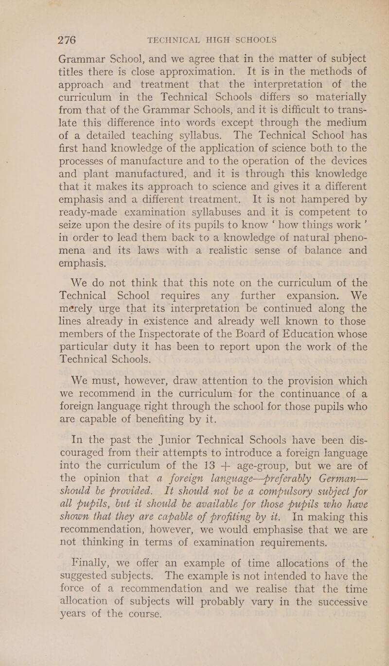 Grammar School, and we agree that in the matter of subject titles there is close approximation. It is in the methods of approach and treatment that the interpretation of the curriculum in the Technical Schools differs so materially from that of the Grammar Schools, and it is difficult to trans- late this difference into words except through the medium of a detailed teaching syllabus. The Technical School has first hand knowledge of the application of science both to the processes of manufacture and to the operation of the devices and plant manufactured, and it is through this knowledge that it makes its approach to science and gives it a different emphasis and a different treatment. It is not hampered by ready-made examination syllabuses and it is competent to seize upon the desire of its pupils to know “ how things work ’ in order to lead them back to a knowledge of natural pheno- mena and its laws with a realistic sense of balance and emphasis. We do not think that this note on the curriculum of the Technical School requires any further expansion. We merely urge that its interpretation be continued along the lines already in existence and already well known to those members of the Inspectorate of the Board of Education whose particular duty it has been to report upon the work of the Technical Schools. We must, however, draw attention to the provision which we recommend in the curriculum for the continuance of a foreign language right through the school for those pupils who are capable of benefiting by it. In the past the Junior Technical Schools have been dis- couraged from their attempts to introduce a foreign language into the curriculum of the 13 + age-group, but we are of the opinion that a foreign language—preferably German— Should be provided. It should not be a compulsory subject for all pupils, but it should be available for those pupils who have shown that they are capable of profiting by it. In making this recommendation, however, we would emphasise that we are not thinking in terms of examination requirements. : Finally, we offer an example of time allocations of the suggested subjects. The example is not intended to have the force of a recommendation and we realise that the time allocation of subjects will probably vary in the successive years of the course.