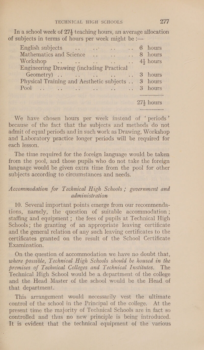 In a school week of 274 teaching hours, an average allocation of subjects in terms of hours per week might be :— English subjects i gee aff .«,.6 hours Mathematics and Science .. se 4 28. OUTS Workshop... 2 .. 44 hours Engineering Drawiie (including Practical Geometry) .. OAS THotrs Physical Training and ‘Aesthetic Saees 2°83? Hours Poor —14 Ps ay aH .. 3 hours  275 hours We have chosen hours per week instead of ‘ periods’ because of the fact that the subjects and methods do not admit of equal periods and in such work as Drawing, Workshop and Laboratory DEES longer periods will be required for each lesson. The time required for the foreign language would be taken from the pool, and those pupils who do not take the foreign language would be given extra time from the pool for other subjects according to circumstances and needs. Accommodation for Technical High Schools ; government and admimstration 10. Several important points emerge from our recommenda- tions, namely, the question of suitable accommodation ; staffing and equipment ; the fees of pupils at Technical High Schools; the granting of an appropriate leaving certificate and the general relation of any such leaving certificates to the certificates granted on the result of the School Certificate Examination. On the question of accommodation we have no doubt that, where possible, Technical High Schools should be housed 1m the premises of Technical Colleges and Technical Institutes. The Technical High School would be a department of the college and the Head Master of the school would be the Head of that department. This arrangement would necessarily vest the ultimate control of the school in the Principal of the college. At the present time the majority of Technical Schools are in fact so controlled and thus no new principle is being introduced. It is evident that the technical equipment of the various