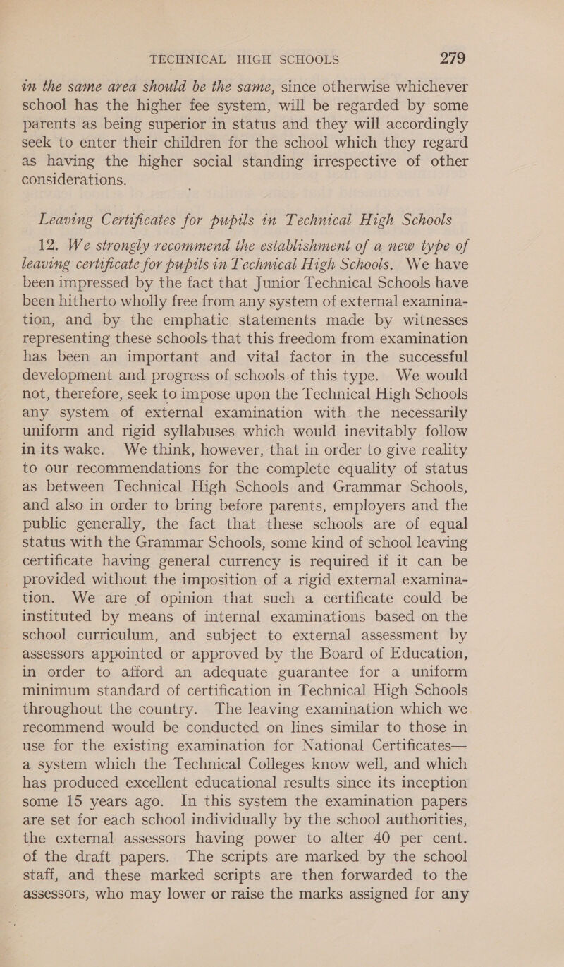 in the same area should be the same, since otherwise whichever school has the higher fee system, will be regarded by some parents as being superior in status and they will accordingly seek to enter their children for the school which they regard as having the higher social standing irrespective of other considerations. Leaving Certificates for pupils in Technical High Schools 12. We strongly recommend the establishment of a new type of leaving certificate for pupils in Technical High Schools. We have _ been impressed by the fact that Junior Technical Schools have been hitherto wholly free from any system of external examina- tion, and by the emphatic statements made by witnesses representing these schools that this freedom from examination has been an important and vital factor in the successful development and progress of schools of this type. We would not, therefore, seek to impose upon the Technical High Schools any system of external examination with the necessarily uniform and rigid syllabuses which would inevitably follow in its wake. We think, however, that in order to give reality to our recommendations for the complete equality of status as between Technical High Schools and Grammar Schools, and also in order to bring before parents, employers and the public generally, the fact that these schools are of equal status with the Grammar Schools, some kind of school leaving certificate having general currency is required if it can be provided without the imposition of a rigid external examina- tion. We are of opinion that such a certificate could be instituted by means of internal examinations based on the school curriculum, and subject to external assessment by assessors appointed or approved by the Board of Education, in order to afford an adequate guarantee for a uniform minimum standard of certification in Technical High Schools throughout the country. The leaving examination which we recommend would be conducted on lines similar to those in use for the existing examination for National Certificates— a system which the Technical Colleges know well, and which has produced excellent educational results since its inception some 15 years ago. In this system the examination papers are set for each school individually by the school authorities, the external assessors having power to alter 40 per cent. of the draft papers. The scripts are marked by the school staff, and these marked scripts are then forwarded to the assessors, who may lower or raise the marks assigned for any