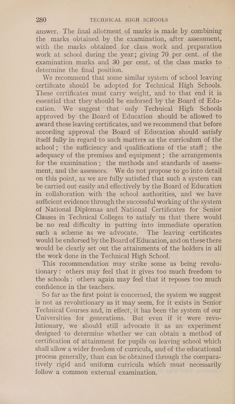 answer. The final allotment of marks is made by combining the marks obtained by the examination, after assessment, with the marks obtained for class work and preparation work at school during the year; giving 70 per cent. of the examination marks and 30 per cent. of the class marks to determine the final position. We recommend that some similar system of school leaving certificate should be adopted for Technical High Schools. These certificates must carry weight, and to that end it is essential that they should be endorsed by the Board of Edu- cation. We suggest that only Technical High Schools approved by the Board of Education should be allowed to award these leaving certificates, and we recommend that before according approval the Board of Education should satisfy itself fully in regard to such matters as the curriculum of the school; the sufficiency and qualifications of the staff; the adequacy of the premises and equipment ; the arrangements for the examination; the methods and standards of assess- ment, and the assessors. We do not propose to go into detail on this point, as we are fully satisfied that such a system can be carried out easily and effectively by the Board of Education in collaboration with the school authorities, and we have sufficient evidence through the successful working of the system of National Diplomas and National Certificates for Senior Classes in Technical Colleges to satisfy us that there would be no real difficulty in putting into immediate operation such a scheme as we advocate. The leaving certificates would be endorsed by the Board of Education, and on these there would be clearly set out the attainments of the holders in all the work done in the Technical High School. This recommendation may strike some as being revolu- tionary: others may feel that it gives too much freedom to the schools: others again may feel that it reposes too much confidence in the teachers. | So far as the first point is concerned, the system we suggest is not as revolutionary as it may seem, for it exists in Senior Technical Courses and, in effect, it has been the system of our Universities for generations. But even if it were revo- lutionary, we should still advocate it as an experiment designed to determine whether we can obtain a method of certification of attainment for pupils on leaving school which shall allow a wider freedom of curricula, and of the educational process generally, than can be obtained through the compara- tively rigid and uniform curricula which must necessarily follow a common external examination.