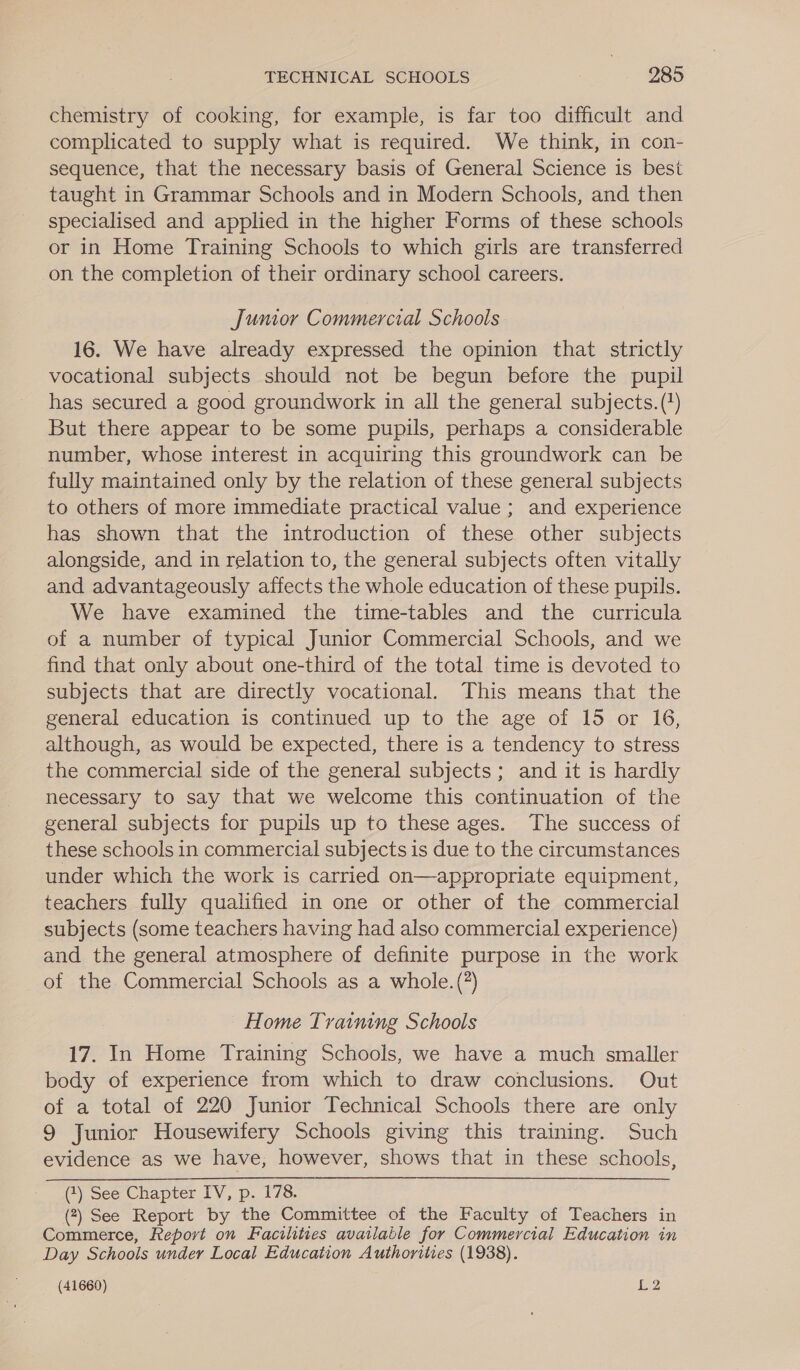 chemistry of cooking, for example, is far too difficult and complicated to supply what is required. We think, in con- sequence, that the necessary basis of General Science is best taught in Grammar Schools and in Modern Schools, and then specialised and applied in the higher Forms of these schools or in Home Training Schools to which girls are transferred on the completion of their ordinary school careers. Jumior Commercial Schools 16. We have already expressed the opinion that strictly vocational subjects should not be begun before the pupil has secured a good groundwork in all the general subjects. (+) But there appear to be some pupils, perhaps a considerable number, whose interest in acquiring this groundwork can be fully maintained only by the relation of these general subjects to others of more immediate practical value; and experience has shown that the introduction of these other subjects alongside, and in relation to, the general subjects often vitally and advantageously affects the whole education of these pupils. We have examined the time-tables and the curricula of a number of typical Junior Commercial Schools, and we find that only about one-third of the total time is devoted to subjects that are directly vocational. This means that the general education is continued up to the age of 15 or 16, although, as would be expected, there is a tendency to stress the commercial side of the general subjects; and it is hardly necessary to say that we welcome this continuation of the general subjects for pupils up to these ages. The success of these schools in commercial subjects is due to the circumstances under which the work is carried on—appropriate equipment, teachers fully qualified in one or other of the commercial subjects (some teachers having had also commercial experience) and the general atmosphere of definite purpose in the work of the Commercial Schools as a whole.(?) Home Training Schools 17. In Home Training Schools, we have a much smaller body of experience from which to draw conclusions. Out of a total of 220 Junior Technical Schools there are only 9 Junior Housewifery Schools giving this training. Such evidence as we have, however, shows that in these schools, (1) See Chapter IV, p. 178. (2) See Report by the Committee of the Faculty of Teachers in Commerce, Report on Facilities available for Commercial Education in Day Schools under Local Education Authorities (1938).