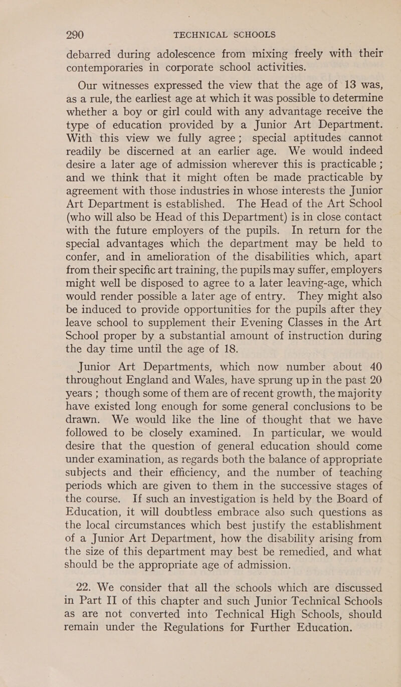 debarred during adolescence from mixing freely with their contemporaries in corporate school activities. Our witnesses expressed the view that the age of 13 was, as a rule, the earliest age at which it was possible to determine whether a boy or girl could with any advantage receive the type of education provided by a Junior Art Department. With this view we fully agree; special aptitudes cannot readily be discerned at an earlier age. We would indeed desire a later age of admission wherever this is practicable ; and we think that it might often be made practicable by agreement with those industries in whose interests the Junior Art Department is established. The Head of the Art School (who will also be Head of this Department) is in close contact with the future employers of the pupils. In return for the special advantages which the department may be held to confer, and in amelioration of the disabilities which, apart from their specific art training, the pupils may suffer, employers might well be disposed to agree to a later leaving-age, which would render possible a later age of entry. They might also be induced to provide opportunities for the pupils after they leave school to supplement their Evening Classes in the Art School proper by a substantial amount of instruction during the day time until the age of 18. Junior Art Departments, which now number about 40 throughout England and Wales, have sprung up in the past 20 years ; though some of them are of recent growth, the majority have existed long enough for some general conclusions to be drawn. We would like the line of thought that we have followed to be closely examined. In particular, we would desire that the question of general education should come under examination, as regards both the balance of appropriate subjects and their efficiency, and the number of teaching periods which are given to them in the successive stages of the course. If such an investigation is held by the Board of Education, it will doubtless embrace also such questions as the local circumstances which best justify the establishment of a Junior Art Department, how the disability arising from the size of this department may best be remedied, and what should be the appropriate age of admission. 22. We consider that all the schools which are discussed in Part II of this chapter and such Junior Technical Schools as are not converted into Technical High Schools, should remain under the Regulations for Further Education.