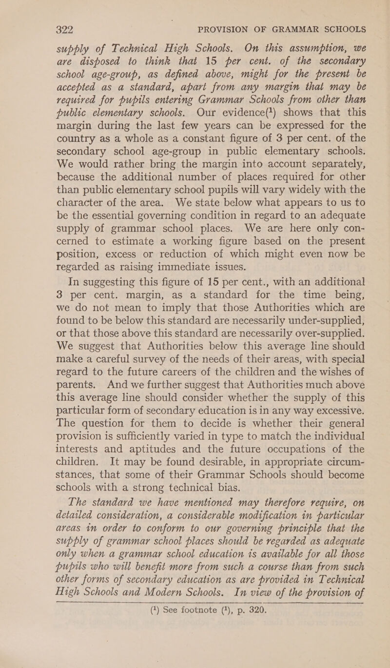 supply of Technical High Schools. On this assumption, we ave disposed to think that 15 per cent. of the secondary school age-group, as defined above, might for the present be accepted as a standard, apart from any margin that may be vequired for pupils entering Grammar Schools from other than public elementary schools. Our evidence(*) shows that this margin during the last few years can be expressed for the country as a whole as a constant figure of 3 per cent. of the secondary school age-group in public elementary schools. We would rather bring the margin into account separately, because the additional number of places required for other than public elementary school pupils will vary widely with the character of the area. We state below what appears to us to be the essential governing condition in regard to an adequate supply of grammar school places. We are here only con- cerned to estimate a working figure based on the present position, excess or reduction of which might even now be regarded as raising immediate issues. In suggesting this figure of 15 per cent., with an addieionad 3 per cent. margin, as a standard for the time being, we do not mean to imply that those Authorities which are found to be below this standard are necessarily under-supplied, or that those above this standard are necessarily over-supplied. We suggest that Authorities below this average line should make a careful survey of the needs of their areas, with special regard to the future careers of the children and the wishes of parents. And we further suggest that Authorities much above this average line should consider whether the supply of this particular form of secondary education is in any way excessive. The question for them to decide is whether their general provision is sufficiently varied in type to match the individual interests and aptitudes and the future occupations of the children. It may be found desirable, in appropriate circum- stances, that some of their Grammar Schools should become schools with a strong technical bias. Ihe standard we have mentioned may therefore require, on detailed consideration, a considerable modification in particular areas 1n order to conform to our governing principle that the supply of grammar school places should be regarded as adequate only when a grammar school education ts available for all those pupils who will benefit more from such a course than from such other forms of secondary education as are provided in Technical High Schools and Modern Schools. In view of the provision of (1) See footnote (4), p. 320.