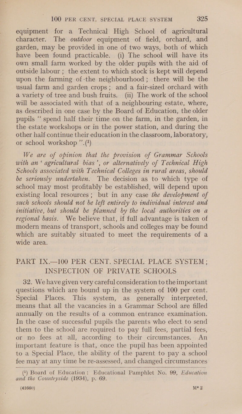 equipment for a Technical High School of agricultural character. The outdoor equipment of field, orchard, and garden, may be provided in one of two ways, both of which have been found practicable. (i) The school will have its own small farm worked by the older pupils with the aid of outside labour ; the extent to which stock is kept will depend upon the farming of-the neighbourhood; there will be the usual farm and garden crops; and a fair-sized orchard with a variety of tree and bush fruits. (ii) The work of the school will be associated with that of a neighbouring estate, where, as described in one case by the Board of Education, the older pupils ‘‘ spend half their time on the farm, in the garden, in the estate workshops or in the power station, and during the other half continue their education in the classroom, laboratory, or school workshop ”’.(+) We are of opinion that the provision of Grammar Schools with an ‘ agricultural bias’, or alternatively of Technical High Schools associated with Technical Colleges in rural areas, should be seriously undertaken. The decision as to which type of school may most profitably be established, will depend upon existing local resources; but in any case the development of such schools should not be left entirely to individual interest and initiative, but should be planned by the local authorities on a regional basis. We believe that, if full advantage is taken of modern means of transport, schools and colleges may be found which are suitably situated to meet the requirements of a wide area. PARI IX —-100 PER. CENT. SPECIAL PLACE SYSIEM: INSPECTION OF PRIVATE SCHOOLS 32. We have given very careful consideration to the important questions which are bound up in the system of 100 per cent. Special Places. This system, as generally interpreted, means that all the vacancies in a Grammar School are filled annually on the results of a common entrance examination. In the case of successful pupils the parents who elect to send them to the school are required to pay full fees, partial fees, or no fees at all, according to their circumstances. An important feature is that, once the pupil has been appointed to a Special Place, the ability of the parent to pay a school fee may at any time be re-assessed, and changed circumstances  (1) Board of Education: Educational Pamphlet No. 99, Education and the Countryside (1934), p. 69.