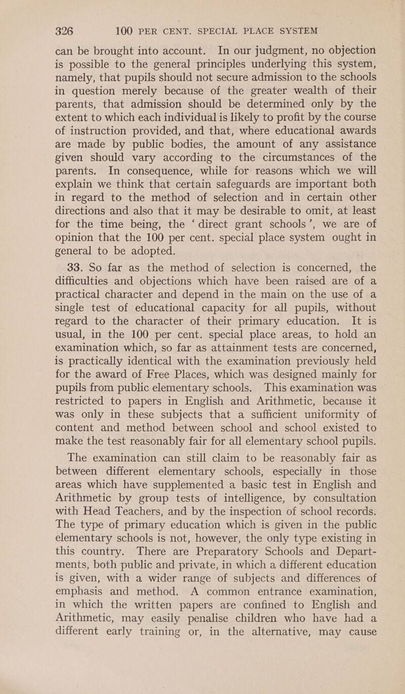 can be brought into account. In our judgment, no objection is possible to the general principles underlying this system, namely, that pupils should not secure admission to the schools in question merely because of the greater wealth of their parents, that admission should be determined only by the extent to which each individual is likely to profit by the course of instruction provided, and that, where educational awards are made by public bodies, the amount of any assistance given should vary according to the circumstances of the parents. In consequence, while for reasons which we will explain we think that certain safeguards are important both in regard to the method of selection and in certain other directions and also that it may be desirable to omit, at least for the time being, the ‘direct grant schools’, we are of opinion that the 100 per cent. special place system ought in general to be adopted. 33. So far as the method of selection is concerned, the difficulties and objections which have been raised are of a practical character and depend in the main on the use of a single test of educational capacity for all pupils, without regard to the character of their primary education. It is usual, in the 100 per cent. special place areas, to hold an examination which, so far as attainment tests are concerned, is practically identical with the examination previously held for the award of Free Places, which was designed mainly for pupils from public elementary schools. This examination was restricted to papers in English and Arithmetic, because it was only in these subjects that a sufficient uniformity of. content and method between school and school existed to make the test reasonably fair for all elementary school pupils. The examination can still claim to be reasonably fair as between different elementary schools, especially in those areas which have supplemented a basic test in English and Arithmetic by group tests of intelligence, by consultation with Head Teachers, and by the inspection of school records. The type of primary education which is given in the public elementary schools is not, however, the only type existing in this country. There are Preparatory Schools and Depart- ments, both public and private, in which a different education is given, with a wider range of subjects and differences of emphasis and method. A common entrance examination, in which the written papers are confined to English and Arithmetic, may easily penalise children who have had a different early training or, in the alternative, may cause