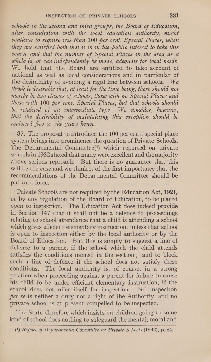 schools in the second and third groups, the Board of Education, after consultation. with the local education authority, might continue to require less than 100 per cent. Special Places, when they are satisfied both that tt is in the public interest. to take this course and that the number of Special Places in the area as a whole 1s, or can independently be made, adequate for local needs. We hold that the Board are entitled to take account of national as well as local considerations and in particular of the desirability of avoiding a rigid line between schools. We think wt desirable that, at least for the time being, there should not merely be two classes of schools, those with no Special Places and _ those with 100 per cent. Special Places, but that schools should be retained of an intermediate type. We consider, however, that the deswvability of maintaining this exception should be reviewed five or six years hence. 37. The proposal to introduce the 100 per cent. special site system brings into prominence the question of Private Schools. The Departmental Committee(!) which reported on private schools in 1932 stated that many were excellent and themajority above serious reproach. But there is no guarantee that this will be the case and we think it of the first importance that the recommendations of the Departmental Committee should be put into force. Private Schools are not required bythe Education Act, 1921, or by any regulation of the Board of Education, to be placed open to inspection. The Education Act does indeed provide in Section 147 that it shall not be a defence to proceedings relating to school attendance that a child is attending a school which gives efficient elementary instruction, unless that school is open to inspection either by the local authority or by the Board of Education. But this is simply to suggest a line of defence to a parent, if the school which the child attends satisfies the conditions named in the section; and to block such a line of defence if the school does not satisfy these conditions. The local authority is, of course, in a strong position when proceeding against a parent for failure to cause his child to be under efficient elementary instruction, if the school does not offer itself for inspection; but inspection per se is neither a duty nor a right of the Authority, and no private school is at present compelled to be inspected. The State therefore which insists on children going to some kind of school does nothing to safeguard the mental, moral and (1) Report of Departmental Committee on Private Schools (1932), p. 84.