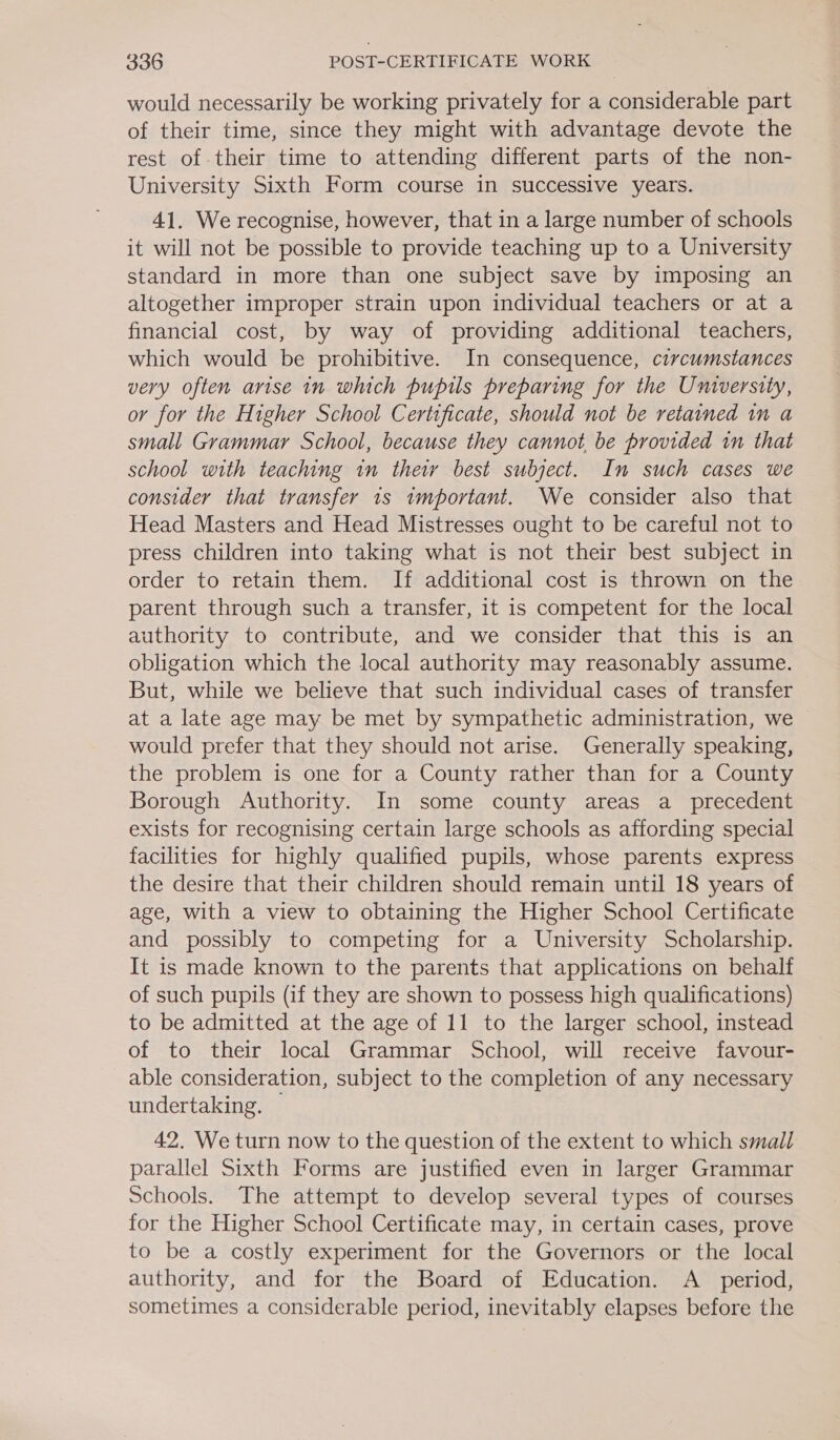 would necessarily be working privately for a considerable part of their time, since they might with advantage devote the rest of their time to attending different parts of the non- University Sixth Form course in successive years. 41. We recognise, however, that in a large number of schools it will not be possible to provide teaching up to a University standard in more than one subject save by imposing an altogether improper strain upon individual teachers or at a financial cost, by way of providing additional teachers, which would be prohibitive. In consequence, circumstances very often arise in which pupils preparing for the University, or for the Higher School Certificate, should not be retained im a small Grammar School, because they cannot be provided in that school with teaching in thew best subject. In such cases we consider that transfer 1s important. We consider also that Head Masters and Head Mistresses ought to be careful not to press children into taking what is not their best subject in order to retain them. If additional cost is thrown on the parent through such a transfer, it is competent for the local authority to contribute, and we consider that this is an obligation which the local authority may reasonably assume. But, while we believe that such individual cases of transfer at a late age may be met by sympathetic administration, we would prefer that they should not arise. Generally speaking, the problem is one for a County rather than for a County Borough Authority. In some county areas a _ precedent exists for recognising certain large schools as affording special facilities for highly qualified pupils, whose parents express the desire that their children should remain until 18 years of age, with a view to obtaining the Higher School Certificate and possibly to competing for a University Scholarship. It is made known to the parents that applications on behalf of such pupils (if they are shown to possess high qualifications) to be admitted at the age of 11 to the larger school, instead of to their local Grammar School, will receive favour- able consideration, subject to the completion of any necessary undertaking. — 42. We turn now to the question of the extent to which small parallel Sixth Forms are justified even in larger Grammar Schools. The attempt to develop several types of courses for the Higher School Certificate may, in certain cases, prove to be a costly experiment for the Governors or the local authority, and for the Board of Education. A_ period, sometimes a considerable period, inevitably elapses before the