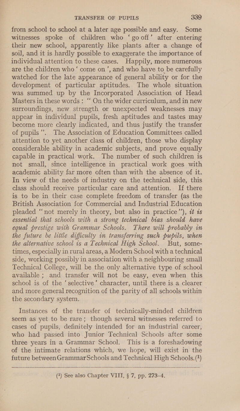 from school to school at a later age possible and easy. Some witnesses spoke of children who ‘gooff’ after entering their new school, apparently like plants after a change of soil, and it is hardly possible to exaggerate the importance of individual attention to these cases. Happily, more numerous are the children who ‘ come on’, and who have to be carefully watched for the late appearance of general ability or for the development of particular aptitudes. The whole situation was summed up by the Incorporated Association of Head Masters in these words: “‘ On the wider curriculum, and in new surroundings, new strength or unexpected weaknesses may appear in individual pupils, fresh aptitudes and tastes may become more clearly indicated, and thus justify the transfer of pupils”. The Association of Education Committees called attention to yet another class of children, those who display considerable ability in academic subjects, and prove equally capable in practical work. The number of such children is not small, since intelligence in practical work goes with academic ability far more often than with the absence of it. In view of the needs of industry on the technical side, this. class should receive particular care and attention. If there is to be in their case complete freedom of transfer (as the British Association for Commercial and Industrial Education pleaded “not merely in theory, but also in practice’’), it ts essential that schools with a strong technical bias should have equal prestige with Grammar Schools. There will probably in the future be little difficulty in transferring such pupils, when the alternative school 1s a Techmcal High School. But, some- times, especially in rural areas, a Modern School with a technical side, working possibly in association with a neighbouring small Technical College, will be the only alternative type of school available ; and transfer will not be easy, even when this school is of the ‘selective’ character, until there is a clearer and more general recognition of the parity of all schools within ~ the secondary system. Instances of the transfer of technically-minded children seem as yet to be rare; though several witnesses referred to cases of pupils, definitely intended for an industrial career, who had passed into Junior Technical Schools after some three years in a Grammar School. This is a foreshadowing of the intimate relations which, we hope, will exist in the future between GrammarSchools and Technical High Schools. (*) (1) See also Chapter VIII, § 7, pp. 273-4.