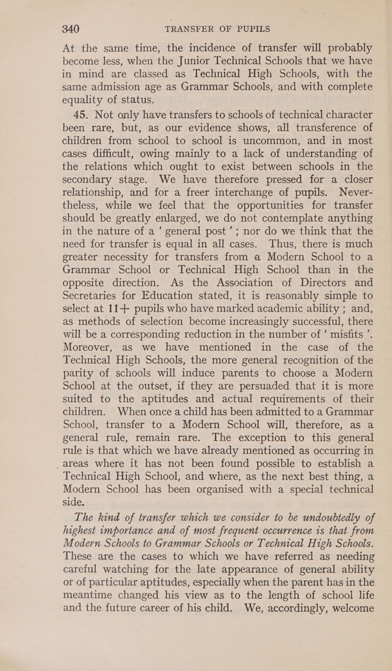 At the same time, the incidence of transfer will probably become less, when the Junior Technical Schools that we have in mind are classed as Technical High Schools, with the same admission age as Grammar Schools, and with complete equality of status. 45. Not only have transfers to schools of technical character been rare, but, as our evidence shows, all transference of children from school to school is uncommon, and in most cases difficult, owing mainly to a lack of understanding of the relations which ought to exist between schools in the secondary stage. We have therefore pressed for a closer relationship, and for a freer interchange of pupils. Never- theless, while we feel that the opportunities for transfer should be greatly enlarged, we do not contemplate anything in the nature of a ‘ general post’; nor do we think that the need for transfer is equal in all cases. Thus, there is much greater necessity for transfers from a Modern School to a Grammar School or Technical High School than in the opposite direction. As the Association of Directors and Secretaries for Education stated, it is reasonably simple to select at 11+ pupils who have marked academic ability ; and, as methods of selection become increasingly successful, there will be a corresponding reduction in the number of ‘ misfits ’. Moreover, as we have mentioned in the case of the Technical High Schools, the more general recognition of the parity of schools will induce parents to choose a Modern School at the outset, if they are persuaded that it is more suited to the aptitudes and actual requirements of their children. When once a child has been admitted to a Grammar School, transfer to a Modern School will, therefore, as a general rule, remain rare. The exception to this general rule is that which we have already mentioned as occurring in _areas where it has not been found possible to establish a Technical High School, and where, as the next best thing, a Modern School has been organised with a special technical side. The kind of transfer which we consider to be undoubtedly of highest importance and of most frequent occurrence 1s that from Modern Schools to Grammar Schools or Technical High Schools. These are the cases to which we have referred as needing careful watching for the late appearance of general ability or of particular aptitudes, especially when the parent has in the meantime changed his view as to the length of school life and the future career of his child. We, accordingly, welcome