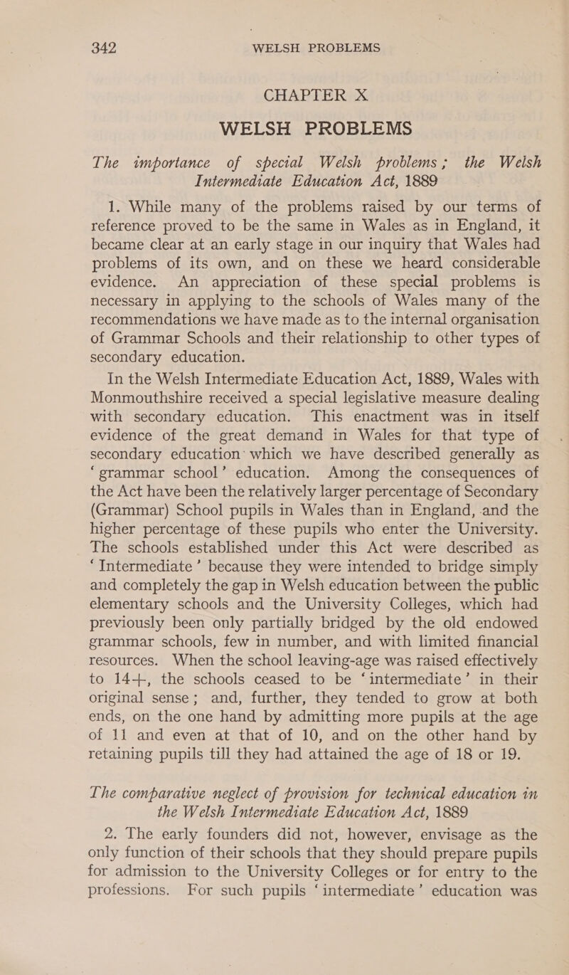 CHAPTER X WELSH PROBLEMS The importance of special Welsh problems; the Welsh Intermediate Education Act, 1889 1. While many of the problems raised by our terms of reference proved to be the same in Wales as in England, it became clear at an early stage in our inquiry that Wales had problems of its own, and on these we heard considerable evidence. An appreciation of these special problems is necessary in applying to the schools of Wales many of the recommendations we have made as to the internal organisation of Grammar Schools and their relationship to other types of secondary education. In the Welsh Intermediate Education Act, 1889, Wales with Monmouthshire received a special legislative measure dealing with secondary education. This enactment was in itself evidence of the great demand in Wales for that type of secondary education’ which we have described generally as “grammar school’ education. Among the consequences of the Act have been the relatively larger percentage of Secondary (Grammar) School pupils in Wales than in England, -and the higher percentage of these pupils who enter the University. The schools established under this Act were described as “Intermediate ’ because they were intended to bridge simply and completely the gap in Welsh education between the public elementary schools and the University Colleges, which had previously been only partially bridged by the old endowed grammar schools, few in number, and with limited financial resources. When the school leaving-age was raised effectively to 14+, the schools ceased to be ‘intermediate’ in their original sense; and, further, they tended to grow at both ends, on the one hand by admitting more pupils at the age of 11 and even at that of 10, and on the other hand by retaining pupils till they had attained the age of 18 or 19. Lhe comparative neglect of provision for technical education in the Welsh Intermediate Education Act, 1889 2. The early founders did not, however, envisage as the only function of their schools that they should prepare pupils for admission to the University Colleges or for entry to the professions. For such pupils ‘intermediate’ education was